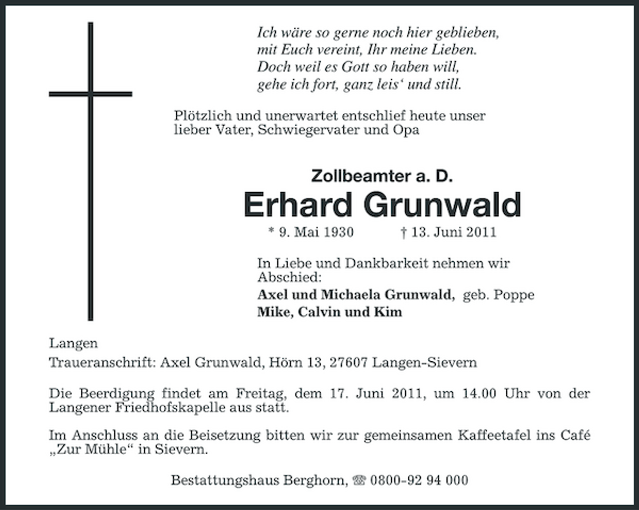 <p>Ich wäre so gerne noch hier geblieben, mit Euch vereint, Ihr meine Lieben. Doch weil es Gott so haben will, gehe ich fort, ganz leis‘ und still.<br />Plötzlich und unerwartet entschlief heute unser lieber Vater, Schwiegervater und Opa</p><p>Zollbeamter a. D.</p><p>Erhard Grunwald<br />* 9. Mai 1930 † 13. Juni 2011 In Liebe und Dankbarkeit nehmen wir Abschied: Axel und Michaela Grunwald, geb. Poppe Mike, Calvin und Kim Langen Traueranschrift: Axel Grunwald, Hörn 13, 27607 Langen-Sievern Die Beerdigung findet am Freitag, dem 17. Juni 2011, um 14.00 Uhr von der Langener Friedhofskapelle aus statt. Im Anschluss an die Beisetzung bitten wir zur gemeinsamen Kaffeetafel ins Café „Zur Mühle“ in Sievern. Bestattungshaus Berghorn, 0800-92 94 000</p>