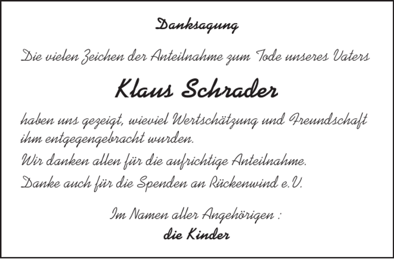 <p>Danksagung<br />Die vielen Zeichen der Anteilnahme zum Tode unseres Vaters</p><p>Klaus Schrader<br />haben uns gezeigt, wieviel Wertschätzung und Freundschaft<br />ihm entgegengebracht wurden.<br />Wir danken allen für die aufrichtige Anteilnahme.<br />Danke auch für die Spenden an Rückenwind e.V.<br />Im Namen aller Angehörigen :<br />die Kinder</p>