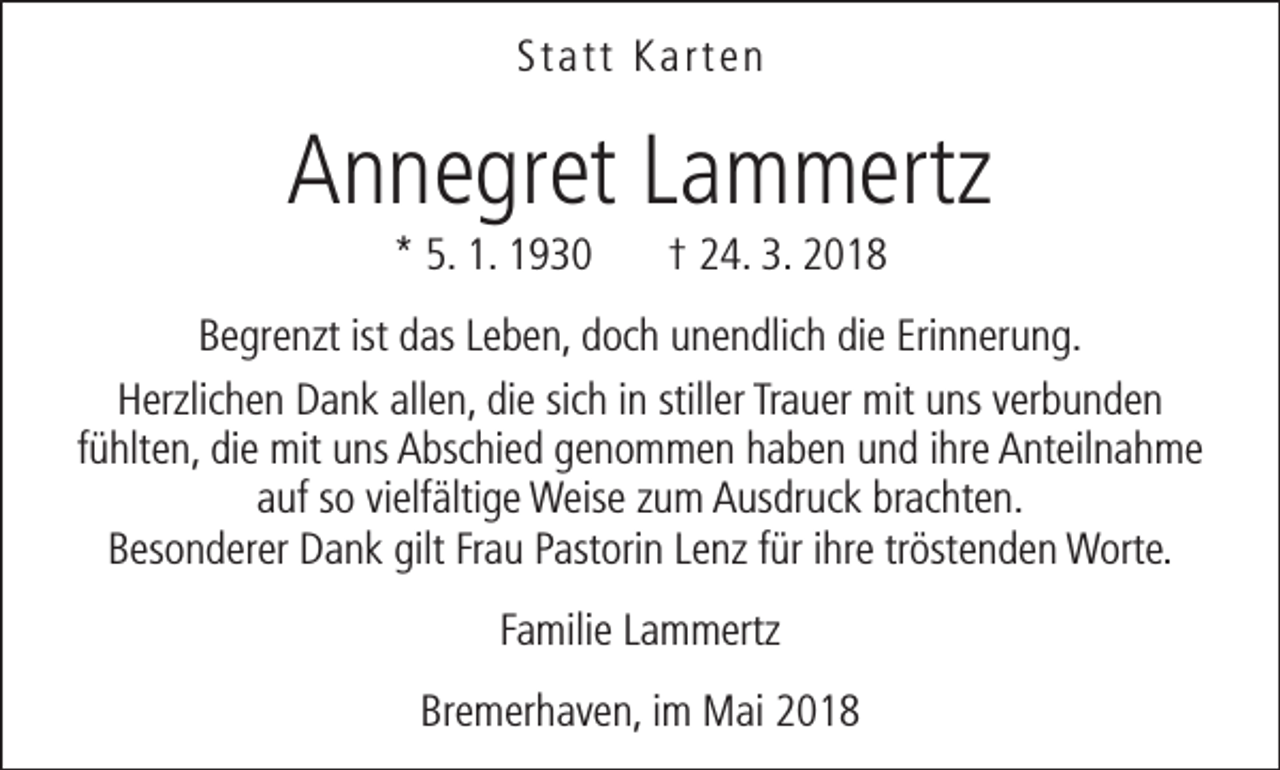 <p>Statt Karten</p><p>Annegret Lammertz<br />* 5. 1. 1930</p><p>† 24. 3. 2018</p><p>Begrenzt ist das Leben, doch unendlich die Erinnerung.<br />Herzlichen Dank allen, die sich in stiller Trauer mit uns verbunden<br />fühlten, die mit uns Abschied genommen haben und ihre Anteilnahme<br />auf so vielfältige Weise zum Ausdruck brachten.<br />Besonderer Dank gilt Frau Pastorin Lenz für ihre tröstenden Worte.<br />Familie Lammertz<br />Bremerhaven, im Mai 2018</p>