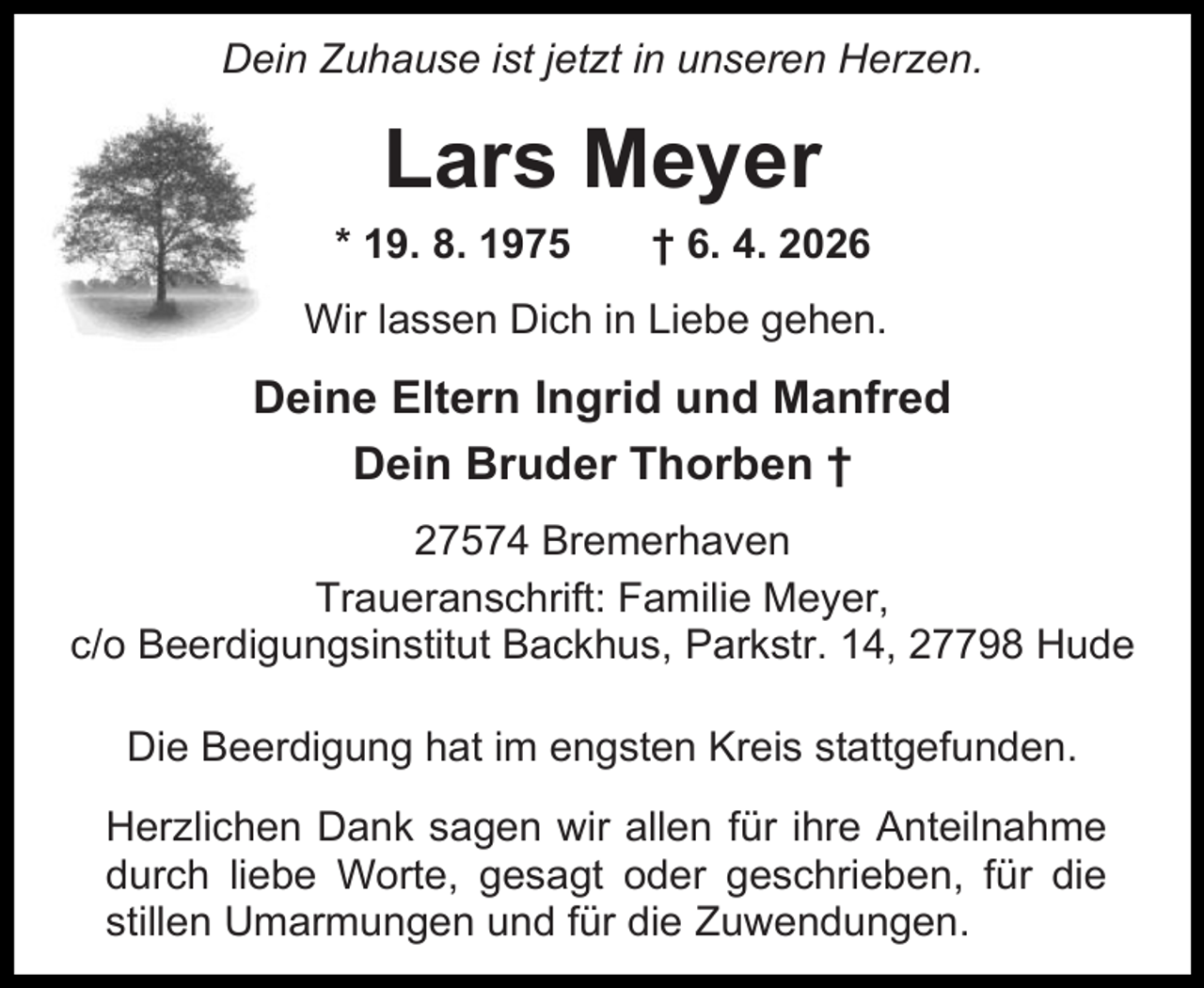 <p>Dein Zuhause ist jetzt in unseren Herzen.</p><p>Lars Meyer<br />* 19. 8. 1975</p><p>† 6. 4. 2026</p><p>Wir lassen Dich in Liebe gehen.</p><p>Deine Eltern Ingrid und Manfred<br />Dein Bruder Thorben †<br />27574 Bremerhaven<br />Traueranschrift: Familie Meyer,<br />c/o Beerdigungsinstitut Backhus, Parkstr. 14, 27798 Hude<br />Die Beerdigung hat im engsten Kreis stattgefunden.<br />Herzlichen Dank sagen wir allen für ihre Anteilnahme<br />durch liebe Worte, gesagt oder geschrieben, für die<br />stillen Umarmungen und für die Zuwendungen.</p>