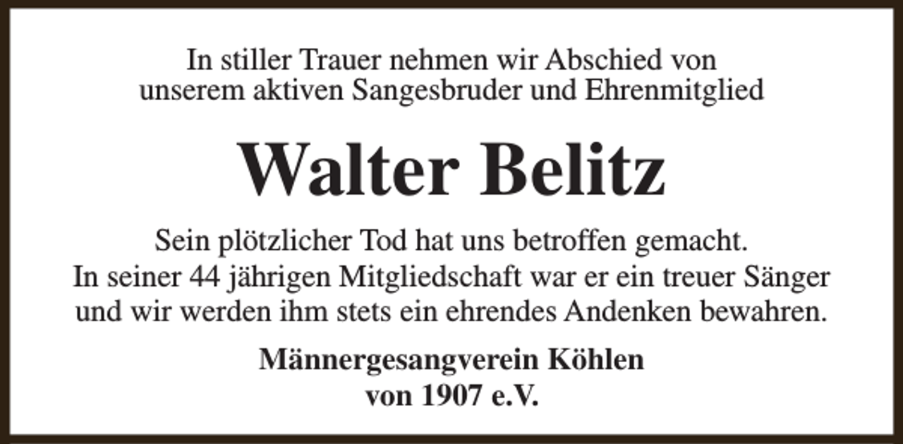 <p>In stiller Trauer nehmen wir Abschied von<br />unserem aktiven Sangesbruder und Ehrenmitglied</p><p>Walter Belitz</p><p>Sein plötzlicher Tod hat uns betroffen gemacht.<br />In seiner 44 jährigen Mitgliedschaft war er ein treuer Sänger<br />und wir werden ihm stets ein ehrendes Andenken bewahren.<br />Männergesangverein Köhlen<br />von 1907 e.V.</p>