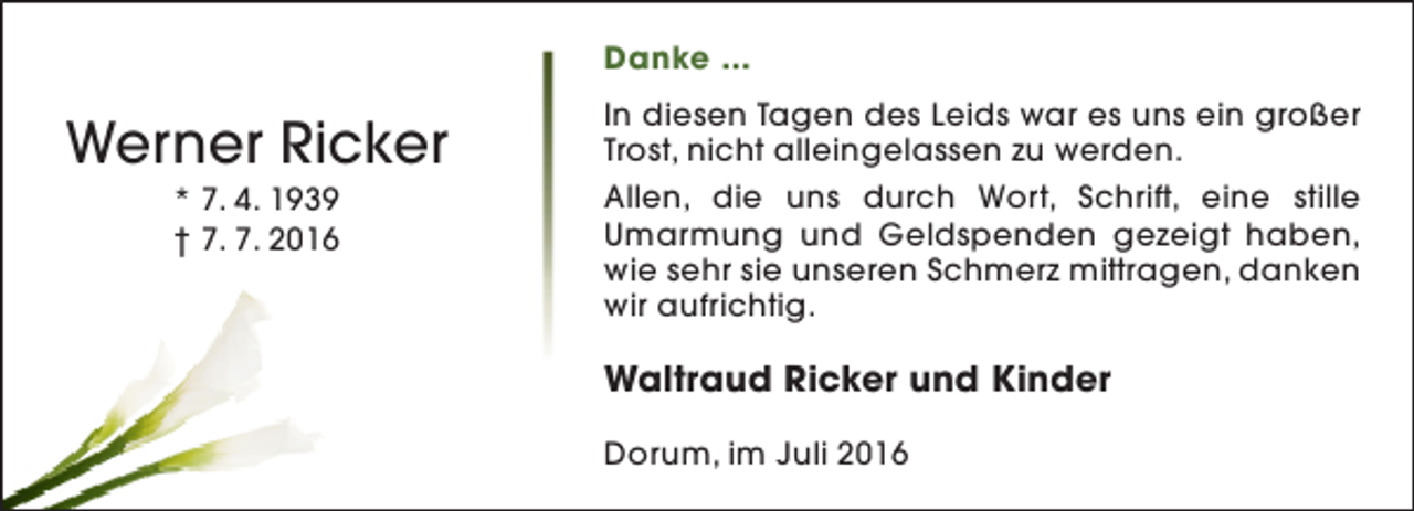 <p>Danke ...</p><p>Werner Ricker<br />* 7. 4. 1939<br />† 7. 7. 2016</p><p>In diesen Tagen des Leids war es uns ein großer<br />Trost, nicht alleingelassen zu werden.<br />Allen, die uns durch Wort, Schrift, eine stille<br />Umarmung und Geldspenden gezeigt haben,<br />wie sehr sie unseren Schmerz mittragen, danken<br />wir aufrichtig.</p><p>Waltraud Ricker und Kinder<br />Dorum, im Juli 2016</p>
