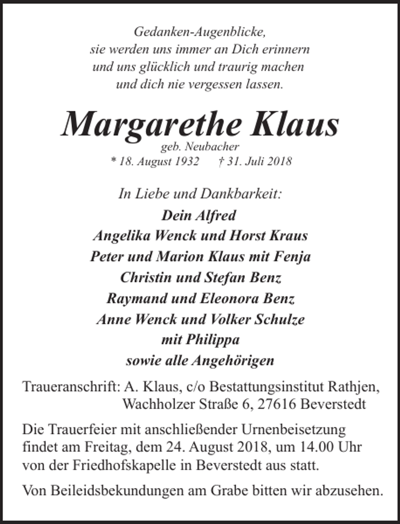 <p>Gedanken-Augenblicke,<br />sie werden uns immer an Dich erinnern<br />und uns glücklich und traurig machen<br />und dich nie vergessen lassen.</p><p>Margarethe Klaus<br />geb. Neubacher<br />* 18. August 1932<br />† 31. Juli 2018</p><p>In Liebe und Dankbarkeit:<br />Dein Alfred<br />Angelika Wenck und Horst Kraus<br />Peter und Marion Klaus mit Fenja<br />Christin und Stefan Benz<br />Raymand und Eleonora Benz<br />Anne Wenck und Volker Schulze<br />mit Philippa<br />sowie alle Angehörigen<br />Traueranschrift: A. Klaus, c/o Bestattungsinstitut Rathjen,<br />Wachholzer Straße 6, 27616 Beverstedt<br />Die Trauerfeier mit anschließender Urnenbeisetzung<br />findet am Freitag, dem 24. August 2018, um 14.00 Uhr<br />von der Friedhofskapelle in Beverstedt aus statt.<br />Von Beileidsbekundungen am Grabe bitten wir abzusehen.</p>