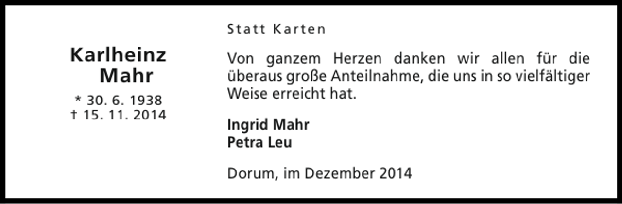 <p>Statt Karten</p><p>Karlheinz<br />Mahr<br />* 30. 6. 1938<br />† 15. 11. 2014</p><p>Von ganzem Herzen danken wir allen für die<br />überaus große Anteilnahme, die uns in so vielfältiger<br />Weise erreicht hat.<br />Ingrid Mahr<br />Petra Leu<br />Dorum, im Dezember 2014</p>