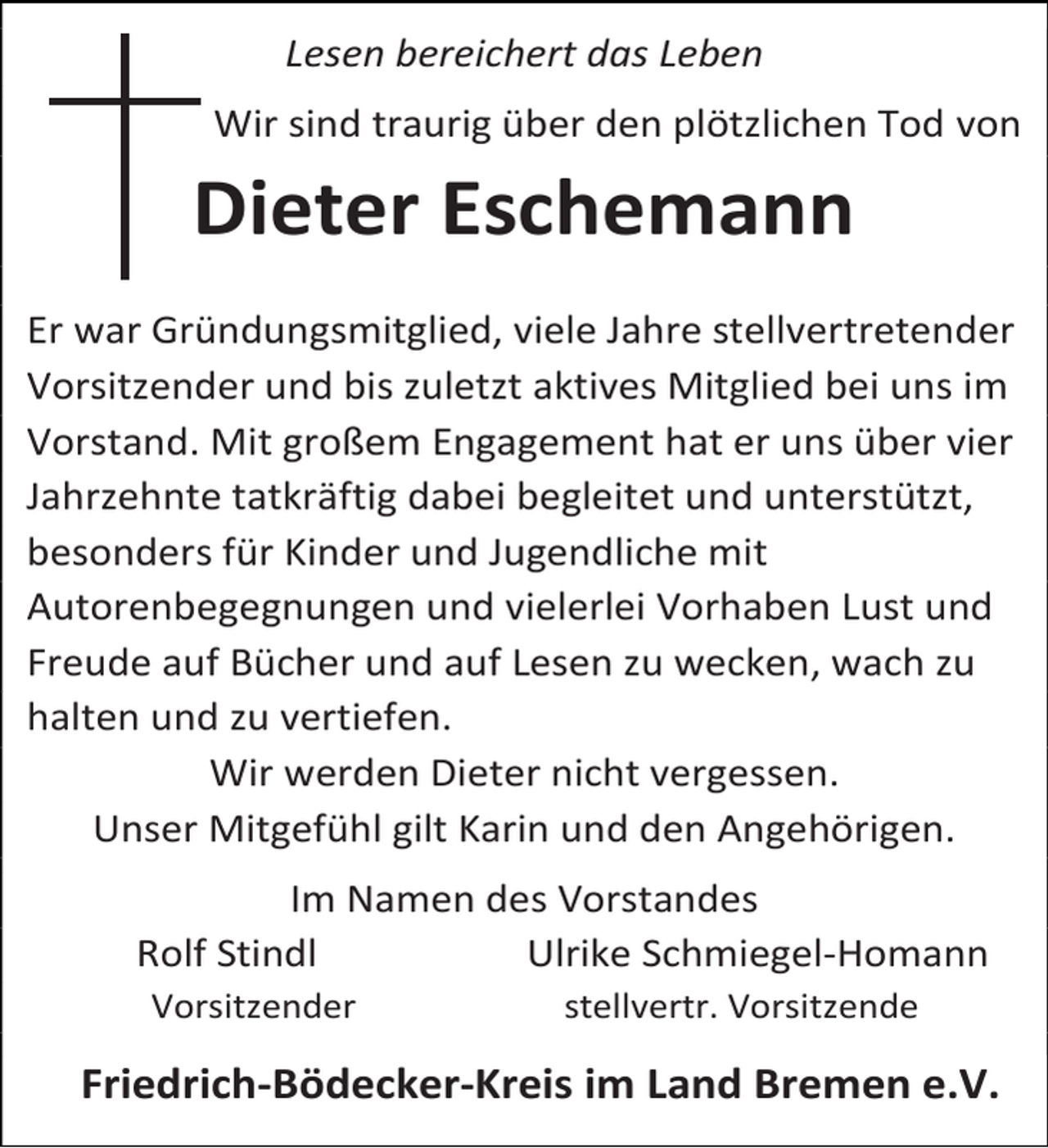 <p>Lesen bereichert das Leben<br />Wir sind traurig über den plötzlichen Tod von</p><p>Dieter Eschemann<br />Er war Gründungsmitglied, viele Jahre stellvertretender<br />Vorsitzender und bis zuletzt aktives Mitglied bei uns im<br />Vorstand. Mit großem Engagement hat er uns über vier<br />Jahrzehnte tatkräftig dabei begleitet und unterstützt,<br />besonders für Kinder und Jugendliche mit<br />Autorenbegegnungen und vielerlei Vorhaben Lust und<br />Freude auf Bücher und auf Lesen zu wecken, wach zu<br />halten und zu vertiefen.<br />Wir werden Dieter nicht vergessen.<br />Unser Mitgefühl gilt Karin und den Angehörigen.<br />Im Namen des Vorstandes<br />Rolf Stindl<br />Ulrike Schmiegel-Homann<br />Vorsitzender</p><p>stellvertr. Vorsitzende</p><p>Friedrich-Bödecker-Kreis im Land Bremen e.V.</p>