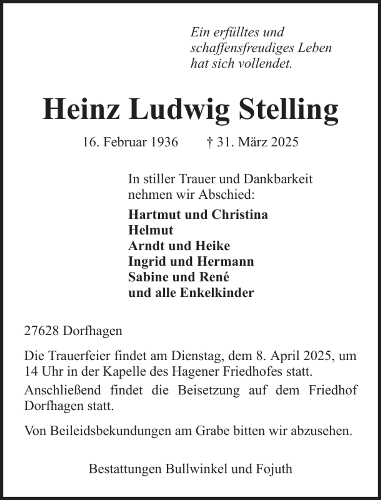 <p>Ein erfülltes und<br />schaffensfreudiges Leben<br />hat sich vollendet.</p><p>Heinz Ludwig Stelling<br />16. Februar 1936</p><p>† 31. März 2025</p><p>In stiller Trauer und Dankbarkeit<br />nehmen wir Abschied:<br />Hartmut und Christina<br />Helmut<br />Arndt und Heike<br />Ingrid und Hermann<br />Sabine und René<br />und alle Enkelkinder<br />27628 Dorfhagen<br />Die Trauerfeier findet am Dienstag, dem 8. April 2025, um<br />14 Uhr in der Kapelle des Hagener Friedhofes statt.<br />Anschließend findet die Beisetzung auf dem Friedhof<br />Dorfhagen statt.<br />Von Beileidsbekundungen am Grabe bitten wir abzusehen.<br />Bestattungen Bullwinkel und Fojuth</p>