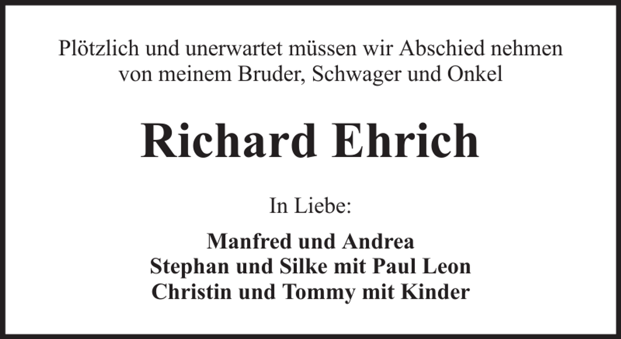 <p>Plötzlich und unerwartet müssen wir Abschied nehmen<br />von meinem Bruder, Schwager und Onkel</p><p>Richard Ehrich<br />In Liebe:<br />Manfred und Andrea<br />Stephan und Silke mit Paul Leon<br />Christin und Tommy mit Kinder</p>