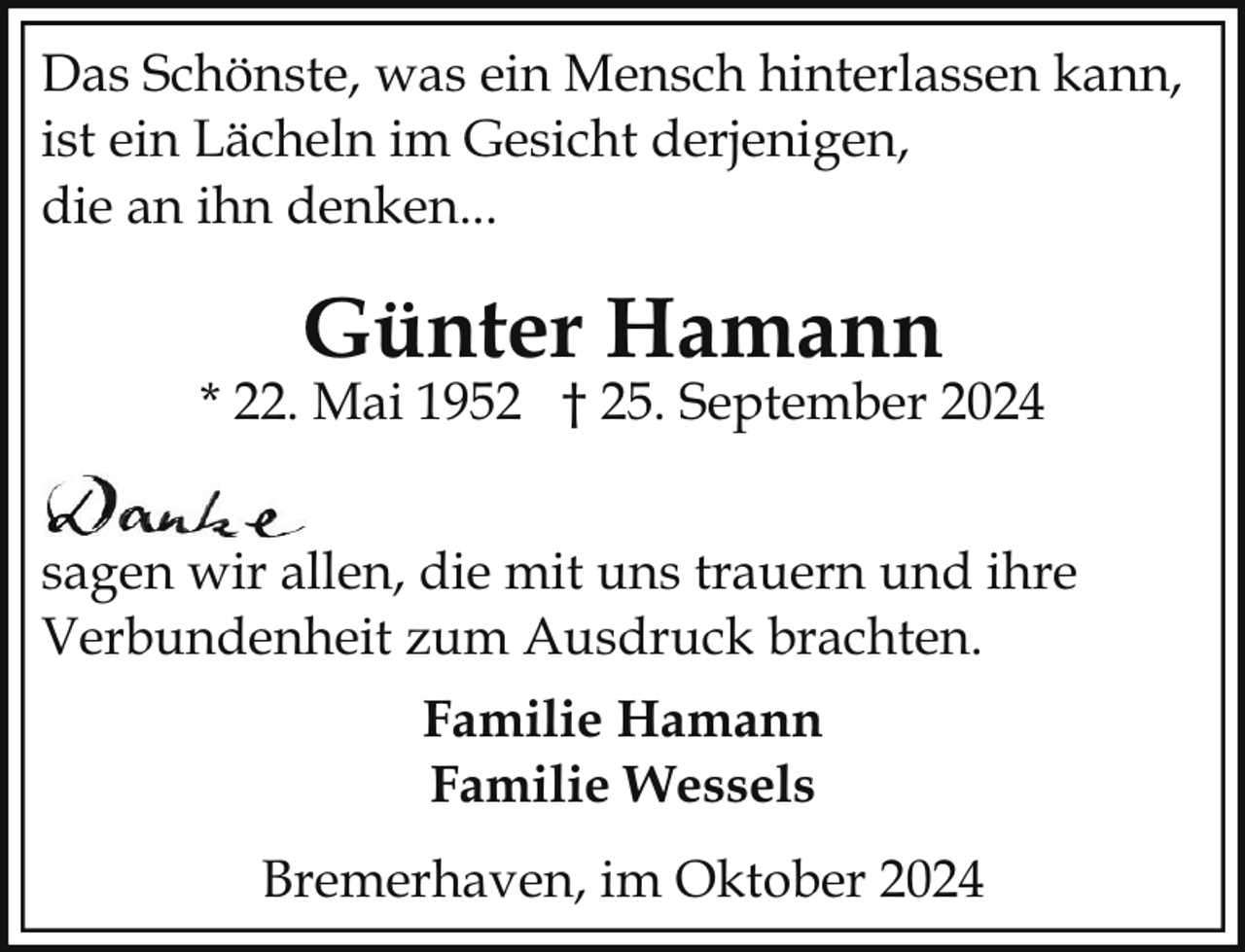 <p>Das Schönste, was ein Mensch hinterlassen kann,<br />ist ein Lächeln im Gesicht derjenigen,<br />die an ihn denken...</p><p>Günter Hamann</p><p>* 22. Mai 1952 † 25. September 2024<br />sagen wir allen, die mit uns trauern und ihre<br />Verbundenheit zum Ausdruck brachten.<br />Familie Hamann<br />Familie Wessels<br />Bremerhaven, im Oktober 2024</p>