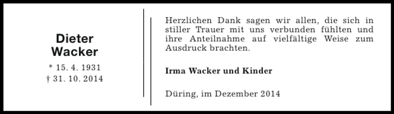<p>Dieter<br />Wacker<br />* 15. 4. 1931<br />† 31. 10. 2014</p><p>Herzlichen Dank sagen wir allen, die sich in<br />stiller Trauer mit uns verbunden fühlten und<br />ihre Anteilnahme auf vielfältige Weise zum<br />Ausdruck brachten.<br />Irma Wacker und Kinder<br />Düring, im Dezember 2014</p>
