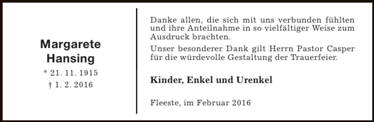 <p>Margarete<br />Hansing<br />* 21. 11. 1915<br />† 1. 2. 2016</p><p>Danke allen, die sich mit uns verbunden fühlten<br />und ihre Anteilnahme in so vielfältiger Weise zum<br />Ausdruck brachten.<br />Unser besonderer Dank gilt Herrn Pastor Casper<br />für die würdevolle Gestaltung der Trauerfeier.</p><p>Kinder, Enkel und Urenkel<br />Fleeste, im Februar 2016</p>