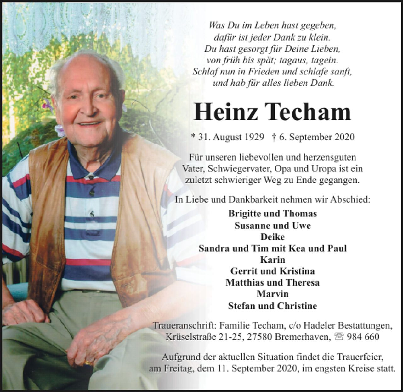 <p>Was Du im Leben hast gegeben,<br />dafür ist jeder Dank zu klein.<br />Du hast gesorgt für Deine Lieben,<br />von früh bis spät; tagaus, tagein.<br />Schlaf nun in Frieden und schlafe sanft,<br />und hab für alles lieben Dank.</p><p>Heinz Techam<br />* 31. August 1929 † 6. September 2020<br />Für unseren liebevollen und herzensguten<br />Vater, Schwiegervater, Opa und Uropa ist ein<br />zuletzt schwieriger Weg zu Ende gegangen.<br />In Liebe und Dankbarkeit nehmen wir Abschied:<br />Brigitte und Thomas<br />Susanne und Uwe<br />Deike<br />Sandra und Tim mit Kea und Paul<br />Karin<br />Gerrit und Kristina<br />Matthias und Theresa<br />Marvin<br />Stefan und Christine<br />Traueranschrift: Familie Techam, c/o Hadeler Bestattungen,<br />Krüselstraße 21-25, 27580 Bremerhaven, ' 984 660<br />Aufgrund der aktuellen Situation findet die Trauerfeier,<br />am Freitag, dem 11. September 2020, im engsten Kreise statt.</p>