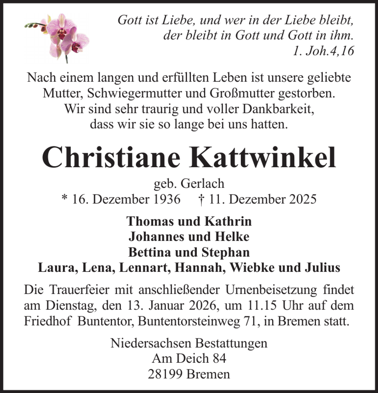 <p>Gott ist Liebe, und wer in der Liebe bleibt,<br />der bleibt in Gott und Gott in ihm.<br />1. Joh.4,16<br />Nach einem langen und erfüllten Leben ist unsere geliebte<br />Mutter, Schwiegermutter und Großmutter gestorben.<br />Wir sind sehr traurig und voller Dankbarkeit,<br />dass wir sie so lange bei uns hatten.</p><p>Christiane Kattwinkel<br />geb. Gerlach<br />* 16. Dezember 1936 † 11. Dezember 2025<br />Thomas und Kathrin<br />Johannes und Helke<br />Bettina und Stephan<br />Laura, Lena, Lennart, Hannah, Wiebke und Julius<br />Die Trauerfeier mit anschließender Urnenbeisetzung findet<br />am Dienstag, den 13. Januar 2026, um 11.15 Uhr auf dem<br />Friedhof Buntentor, Buntentorsteinweg 71, in Bremen statt.<br />Niedersachsen Bestattungen<br />Am Deich 84<br />28199 Bremen</p>