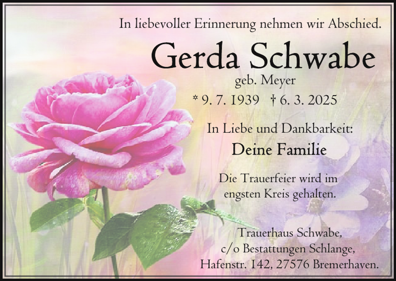 <p>In liebevoller Erinnerung nehmen wir Abschied.<br />geb. Meyer<br />* 9. 7. 1939 † 6. 3. 2025<br />In Liebe und Dankbarkeit:<br />Die Trauerfeier wird im<br />engsten Kreis gehalten.<br />Trauerhaus Schwabe,<br />c/o Bestattungen Schlange,<br />Hafenstr. 142, 27576 Bremerhaven.</p>