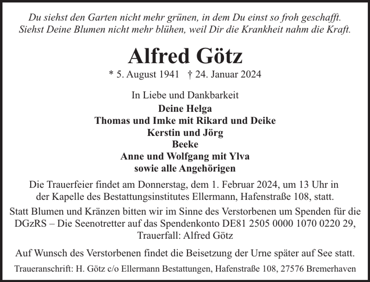 <p>Du siehst den Garten nicht mehr grünen, in dem Du einst so froh geschafft.<br />Siehst Deine Blumen nicht mehr blühen, weil Dir die Krankheit nahm die Kraft.</p><p>Alfred Götz</p><p>* 5. August 1941 † 24. Januar 2024<br />In Liebe und Dankbarkeit<br />Deine Helga<br />Thomas und Imke mit Rikard und Deike<br />Kerstin und Jörg<br />Beeke<br />Anne und Wolfgang mit Ylva<br />sowie alle Angehörigen<br />Die Trauerfeier findet am Donnerstag, dem 1. Februar 2024, um 13 Uhr in<br />der Kapelle des Bestattungsinstitutes Ellermann, Hafenstraße 108, statt.<br />Statt Blumen und Kränzen bitten wir im Sinne des Verstorbenen um Spenden für die<br />DGzRS – Die Seenotretter auf das Spendenkonto DE81 2505 0000 107220 29,<br />Trauerfall: Alfred Götz<br />Auf Wunsch des Verstorbenen findet die Beisetzung der Urne später auf See statt.<br />Traueranschrift: H. Götz c/o Ellermann Bestattungen, Hafenstraße 108, 27576 Bremerhaven</p>