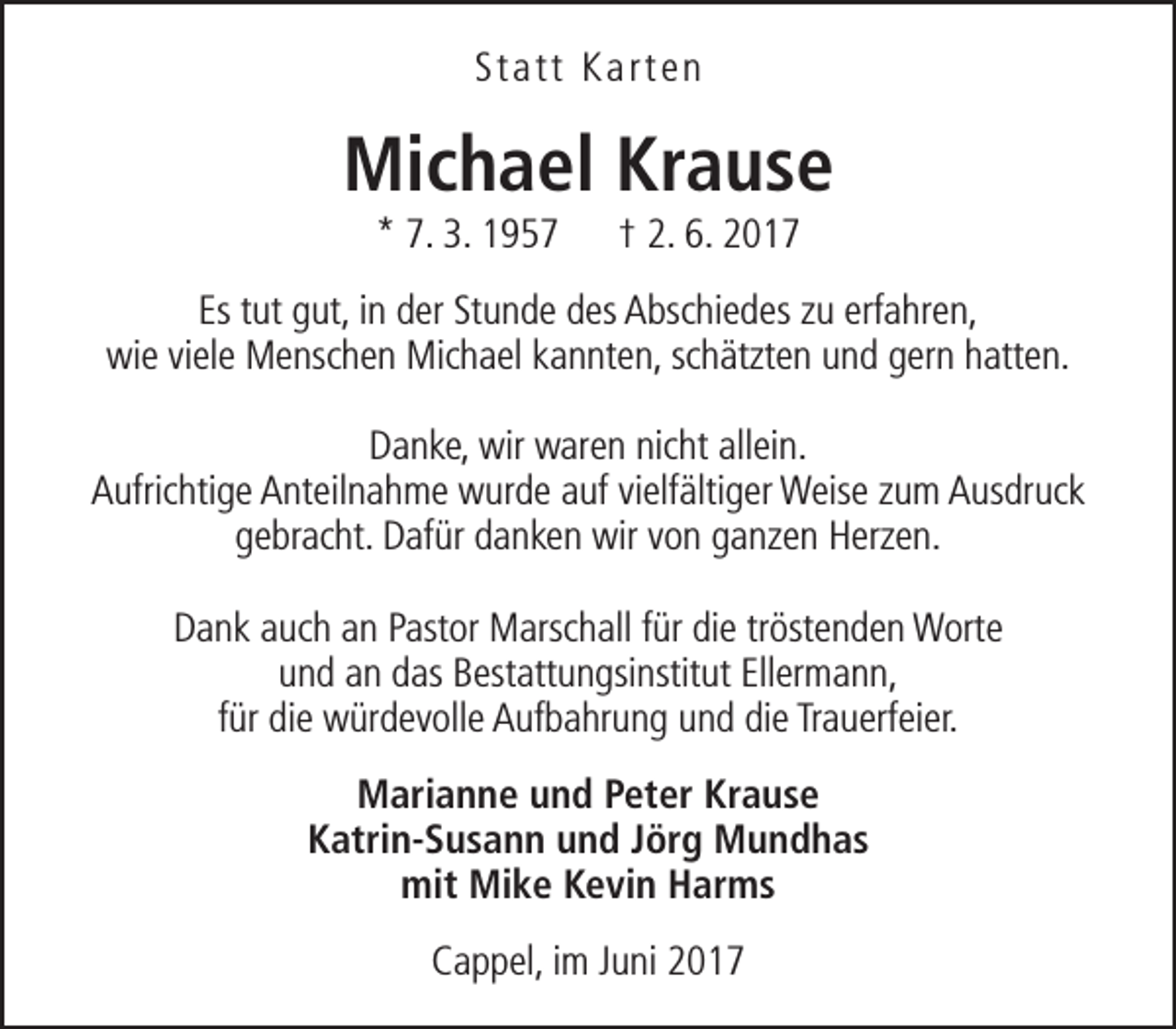 <p>Statt Karten</p><p>Michael Krause<br />* 7. 3. 1957</p><p>† 2. 6. 2017</p><p>Es tut gut, in der Stunde des Abschiedes zu erfahren,<br />wie viele Menschen Michael kannten, schätzten und gern hatten.<br />Danke, wir waren nicht allein.<br />Aufrichtige Anteilnahme wurde auf vielfältiger Weise zum Ausdruck<br />gebracht. Dafür danken wir von ganzen Herzen.<br />Dank auch an Pastor Marschall für die tröstenden Worte<br />und an das Bestattungsinstitut Ellermann,<br />für die würdevolle Aufbahrung und die Trauerfeier.<br />Marianne und Peter Krause<br />Katrin-Susann und Jörg Mundhas<br />mit Mike Kevin Harms<br />Cappel, im Juni 2017</p>