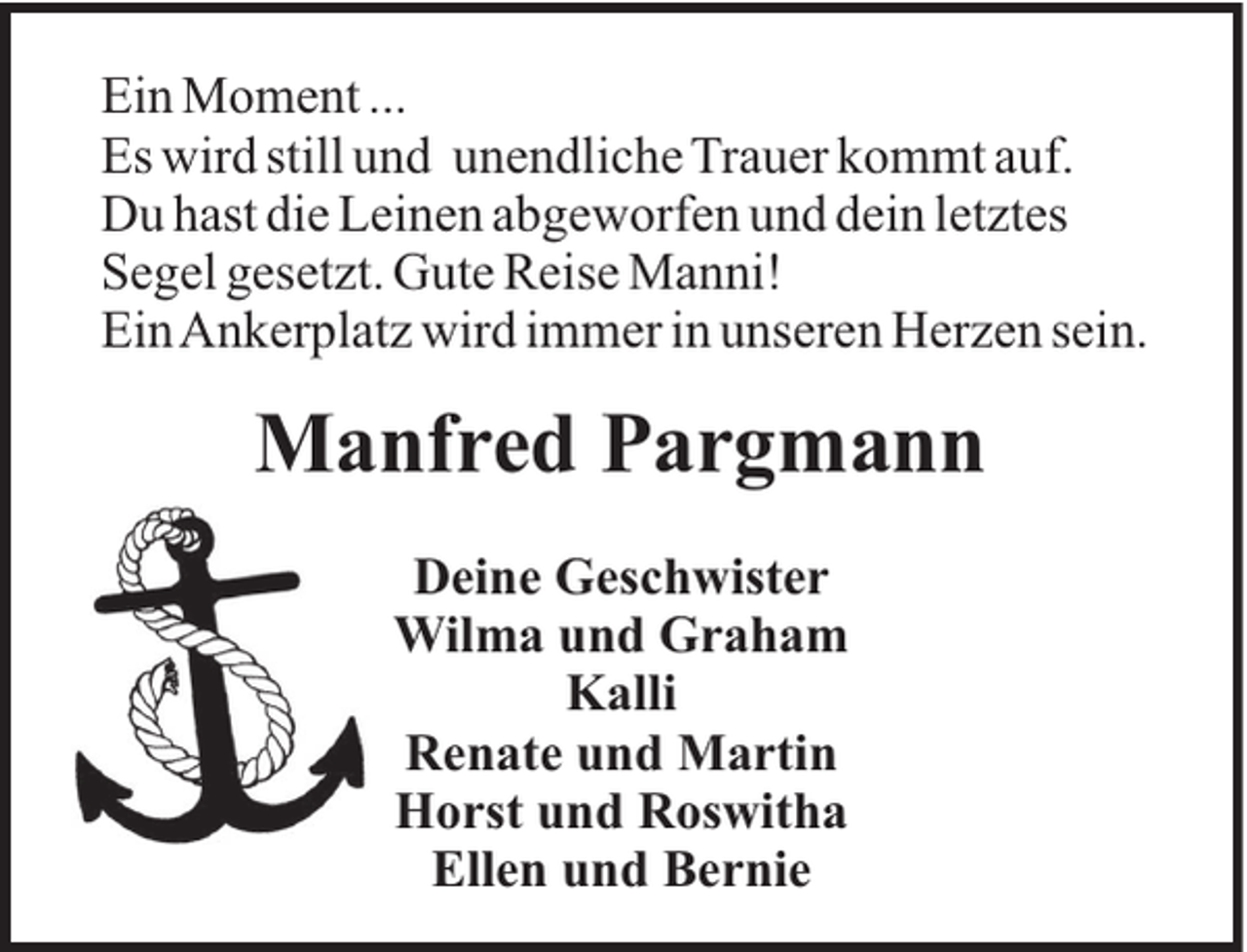 <p>Ein Moment ...<br />Es wird still und unendliche Trauer kommt auf.<br />Du hast die Leinen abgeworfen und dein letztes<br />Segel gesetzt. Gute Reise Manni!<br />EinAnkerplatz wird immer in unseren Herzen sein.</p><p>Manfred Pargmann<br />Deine Geschwister<br />Wilma und Graham<br />Kalli<br />Renate und Martin<br />Horst und Roswitha<br />Ellen und Bernie</p>