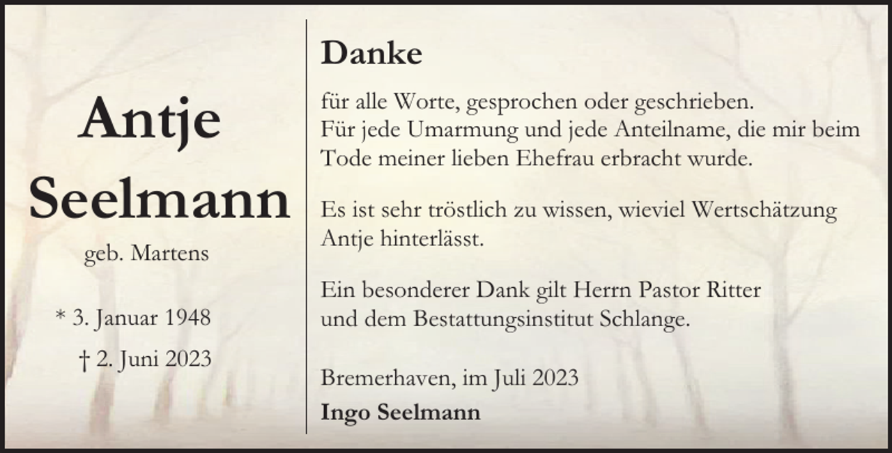 <p>Danke</p><p>Antje<br />Seelmann<br />geb. Martens</p><p>* 3. Januar 1948<br />† 2. Juni 2023</p><p>für alle Worte, gesprochen oder geschrieben.<br />Für jede Umarmung und jede Anteilname, die mir beim<br />Tode meiner lieben Ehefrau erbracht wurde.<br />Es ist sehr tröstlich zu wissen, wieviel Wertschätzung<br />Antje hinterlässt.<br />Ein besonderer Dank gilt Herrn Pastor Ritter<br />und dem Bestattungsinstitut Schlange.<br />Bremerhaven, im Juli 2023<br />Ingo Seelmann</p>