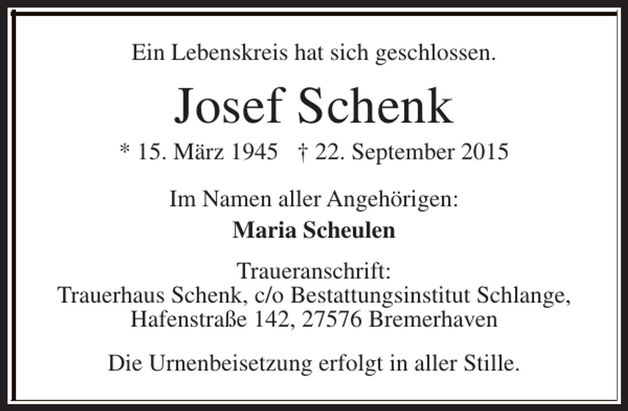 <p>Ein Lebenskreis hat sich geschlossen.</p><p>Josef Schenk</p><p>* 15. März 1945 † 22. September 2015<br />Im Namen aller Angehörigen:<br />Maria Scheulen<br />Traueranschrift:<br />Trauerhaus Schenk, c/o Bestattungsinstitut Schlange,<br />Hafenstraße 142, 27576 Bremerhaven<br />Die Urnenbeisetzung erfolgt in aller Stille.</p>