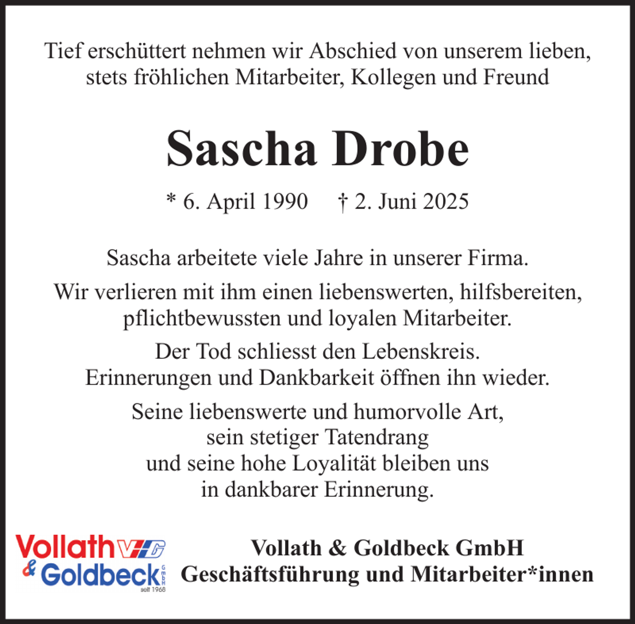 <p>Tief erschüttert nehmen wir Abschied von unserem lieben,<br />stets fröhlichen Mitarbeiter, Kollegen und Freund</p><p>Sascha Drobe<br />* 6. April 1990</p><p>† 2. Juni 2025</p><p>Sascha arbeitete viele Jahre in unserer Firma.<br />Wir verlieren mit ihm einen liebenswerten, hilfsbereiten,<br />pflichtbewussten und loyalen Mitarbeiter.<br />Der Tod schliesst den Lebenskreis.<br />Erinnerungen und Dankbarkeit öffnen ihn wieder.<br />Seine liebenswerte und humorvolle Art,<br />sein stetiger Tatendrang<br />und seine hohe Loyalität bleiben uns<br />in dankbarer Erinnerung.<br />Vollath &amp; Goldbeck GmbH<br />Geschäftsführung und Mitarbeiter*innen</p>