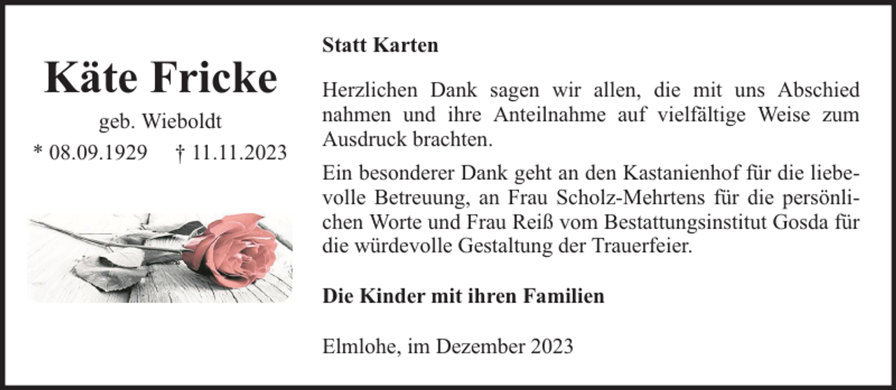 <p>Käte Fricke</p><p>geb. Wieboldt<br />* 08.09.1929 † 11.11.2023</p><p>Statt Karten<br />Herzlichen Dank sagen wir allen, die mit uns Abschied<br />nahmen und ihre Anteilnahme auf vielfältige Weise zum<br />Ausdruck brachten.<br />Ein besonderer Dank geht an den Kastanienhof für die liebevolle Betreuung, an Frau Scholz-Mehrtens für die persönlichen Worte und Frau Reiß vom Bestattungsinstitut Gosda für<br />die würdevolle Gestaltung der Trauerfeier.<br />Die Kinder mit ihren Familien<br />Elmlohe, im Dezember 2023</p>