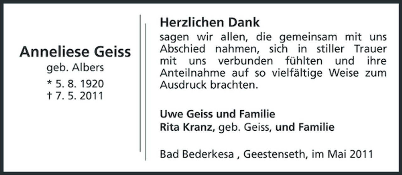 <p>Herzlichen Dank</p><p>Anneliese Geiss<br />geb. Albers * 5. 8. 1920 † 7. 5. 2011</p><p>sagen wir allen, die gemeinsam mit uns Abschied nahmen, sich in stiller Trauer mit uns verbunden fühlten und ihre Anteilnahme auf so vielfältige Weise zum Ausdruck brachten. Uwe Geiss und Familie Rita Kranz, geb. Geiss, und Familie Bad Bederkesa , Geestenseth, im Mai 2011</p>