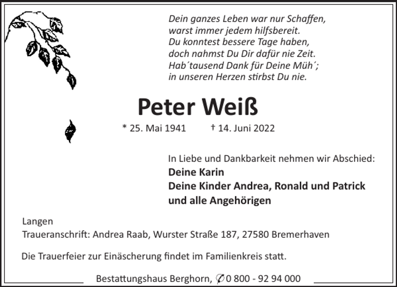 <p>Dein ganzes Leben war nur Schaﬀen,<br />warst immer jedem hilfsbereit.<br />Du konntest bessere Tage haben,<br />doch nahmst Du Dir dafür nie Zeit.<br />Hab´tausend Dank für Deine Müh´;<br />in unseren Herzen srbst Du nie.</p><p>Peter Weiß<br />* 25. Mai 1941</p><p>† 14. Juni 2022</p><p>In Liebe und Dankbarkeit nehmen wir Abschied:</p><p>Deine Karin<br />Deine Kinder Andrea, Ronald und Patrick<br />und alle Angehörigen<br />Langen<br />Traueranschri!: Andrea Raab, Wurster Straße 187, 27580 Bremerhaven<br />Die Trauerfeier zur Einäscherung ﬁndet im Familienkreis sta".<br />Besta"ungshaus Berghorn, * 0 800 - 92 94 000</p>