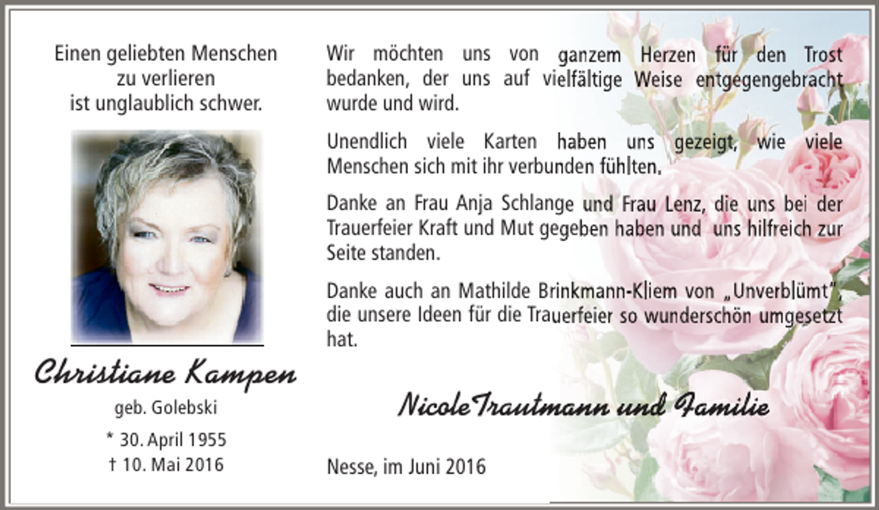 <p>Einen geliebten Menschen<br />zu verlieren<br />ist unglaublich schwer.</p><p>Wir möchten uns von ganzem Herzen für den Trost<br />bedanken, der uns auf vielfältige Weise entgegengebracht<br />wurde und wird.<br />Unendlich viele Karten haben uns gezeigt, wie viele<br />Menschen sich mit ihr verbunden fühlten.<br />Danke an Frau Anja Schlange und Frau Lenz, die uns bei der<br />Trauerfeier Kraft und Mut gegeben haben und uns hilfreich zur<br />Seite standen.</p><p>Christiane Kampen<br />geb. Golebski</p><p>* 30. April 1955<br />† 10. Mai 2016</p><p>Danke auch an Mathilde Brinkmann-Kliem von „Unverblümt“,<br />die unsere Ideen für die Trauerfeier so wunderschön umgesetzt<br />hat.</p><p>tman und amili<br />nn n<br />milie<br />NicoleTrautmann und Familie<br />Nesse, im Juni 2016</p>