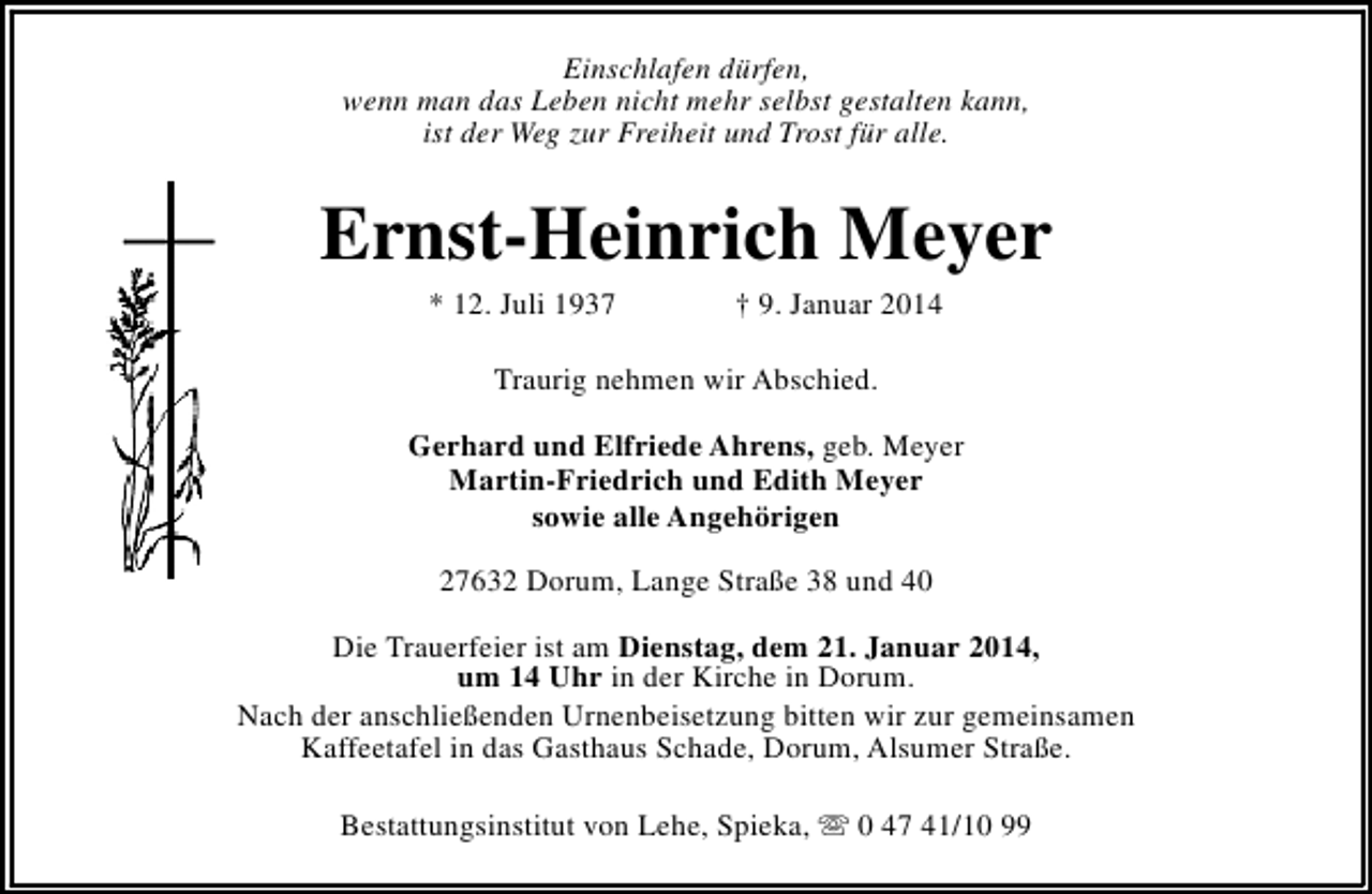 <p>Einschlafen dürfen,<br />wenn man das Leben nicht mehr selbst gestalten kann,<br />ist der Weg zur Freiheit und Trost für alle.</p><p>Ernst-Heinrich Meyer<br />* 12. Juli 1937</p><p>† 9. Januar 2014</p><p>Traurig nehmen wir Abschied.<br />Gerhard und Elfriede Ahrens, geb. Meyer<br />Martin-Friedrich und Edith Meyer<br />sowie alle Angehörigen<br />27632 Dorum, Lange Straße 38 und 40<br />Die Trauerfeier ist am Dienstag, dem 21. Januar 2014,<br />um 14 Uhr in der Kirche in Dorum.<br />Nach der anschließenden Urnenbeisetzung bitten wir zur gemeinsamen<br />Kaffeetafel in das Gasthaus Schade, Dorum, Alsumer Straße.<br />Bestattungsinstitut von Lehe, Spieka, s 0 47 41/10 99</p>