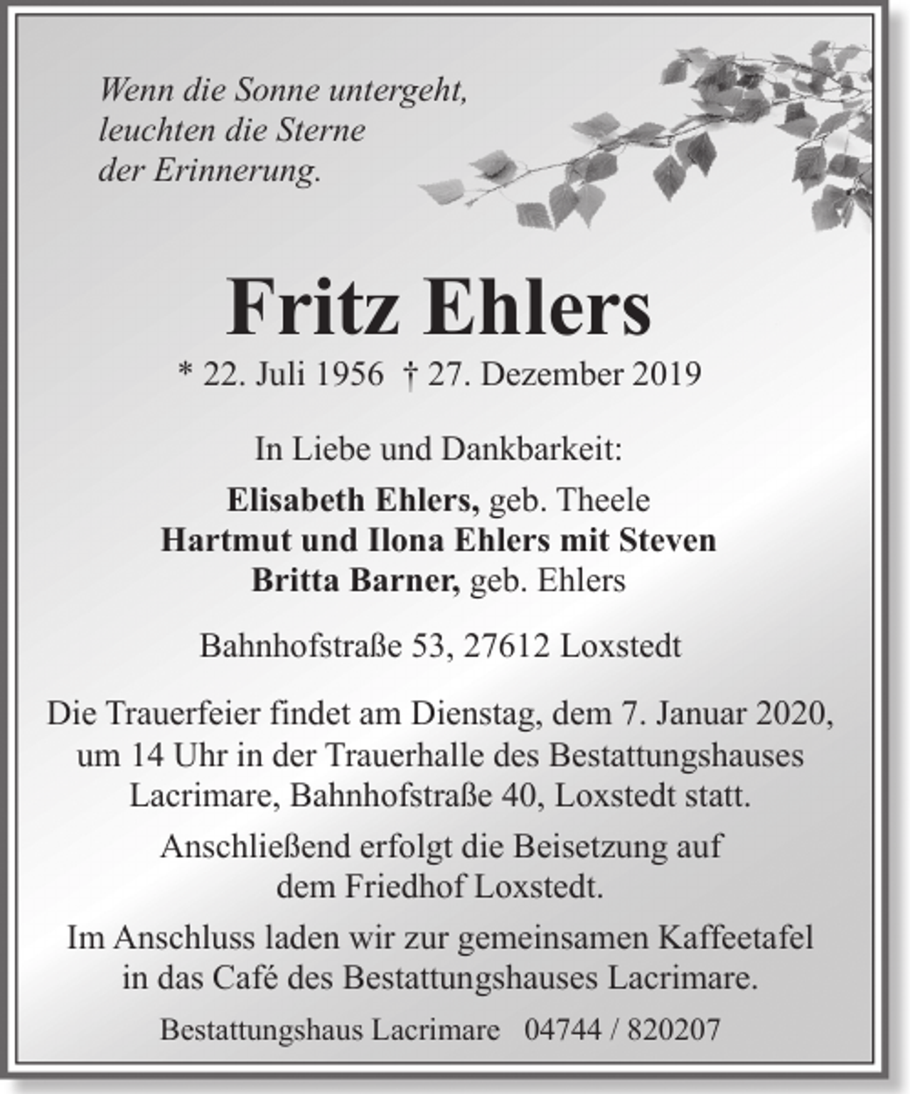 <p>Wenn die Sonne untergeht,<br />leuchten die Sterne<br />der Erinnerung.</p>
<p>Fritz Ehlers</p>
<p>* 22. Juli 1956 † 27. Dezember 2019<br />In Liebe und Dankbarkeit:<br />Elisabeth Ehlers, geb. Theele<br />Hartmut und Ilona Ehlers mit Steven<br />Britta Barner, geb. Ehlers<br />Bahnhofstraße 53, 27612 Loxstedt<br />Die Trauerfeier findet am Dienstag, dem 7. Januar 2020,<br />um 14 Uhr in der Trauerhalle des Bestattungshauses<br />Lacrimare, Bahnhofstraße 40, Loxstedt statt.<br />Anschließend erfolgt die Beisetzung auf<br />dem Friedhof Loxstedt.<br />Im Anschluss laden wir zur gemeinsamen Kaffeetafel<br />in das Café des Bestattungshauses Lacrimare.<br />Bestattungshaus Lacrimare 04744 / 820207</p>