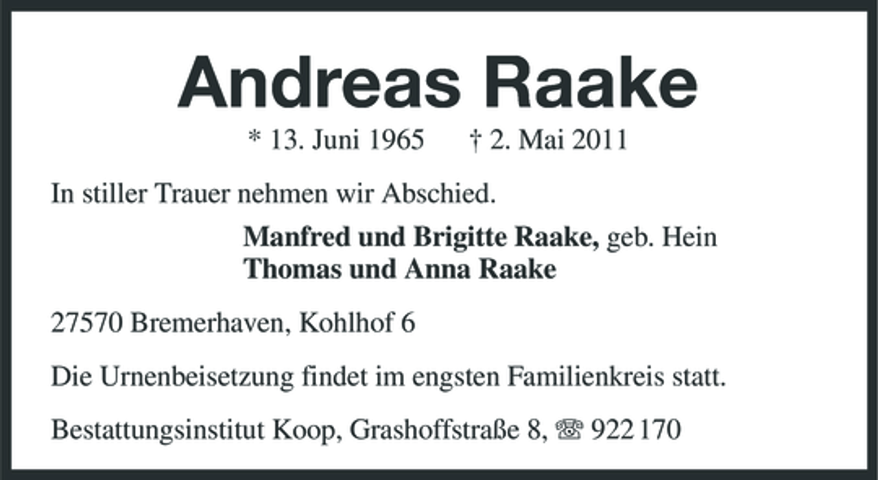 <p>Andreas Raake<br />* 13. Juni 1965 † 2. Mai 2011 In stiller Trauer nehmen wir Abschied. Manfred und Brigitte Raake, geb. Hein Thomas und Anna Raake 27570 Bremerhaven, Kohlhof 6 Die Urnenbeisetzung findet im engsten Familienkreis statt. Bestattungsinstitut Koop, Grashoffstraße 8, 922 170</p>
