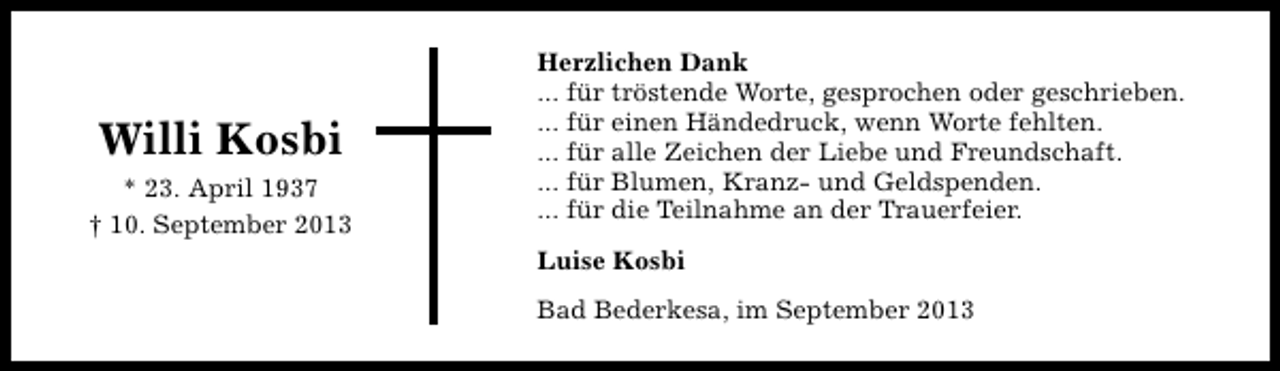 <p>Willi Kosbi<br />* 23. April 1937<br />† 10. September 2013</p><p>Herzlichen Dank<br />... für tröstende Worte, gesprochen oder geschrieben.<br />... für einen Händedruck, wenn Worte fehlten.<br />... für alle Zeichen der Liebe und Freundschaft.<br />... für Blumen, Kranz- und Geldspenden.<br />... für die Teilnahme an der Trauerfeier.<br />Luise Kosbi<br />Bad Bederkesa, im September 2013</p>