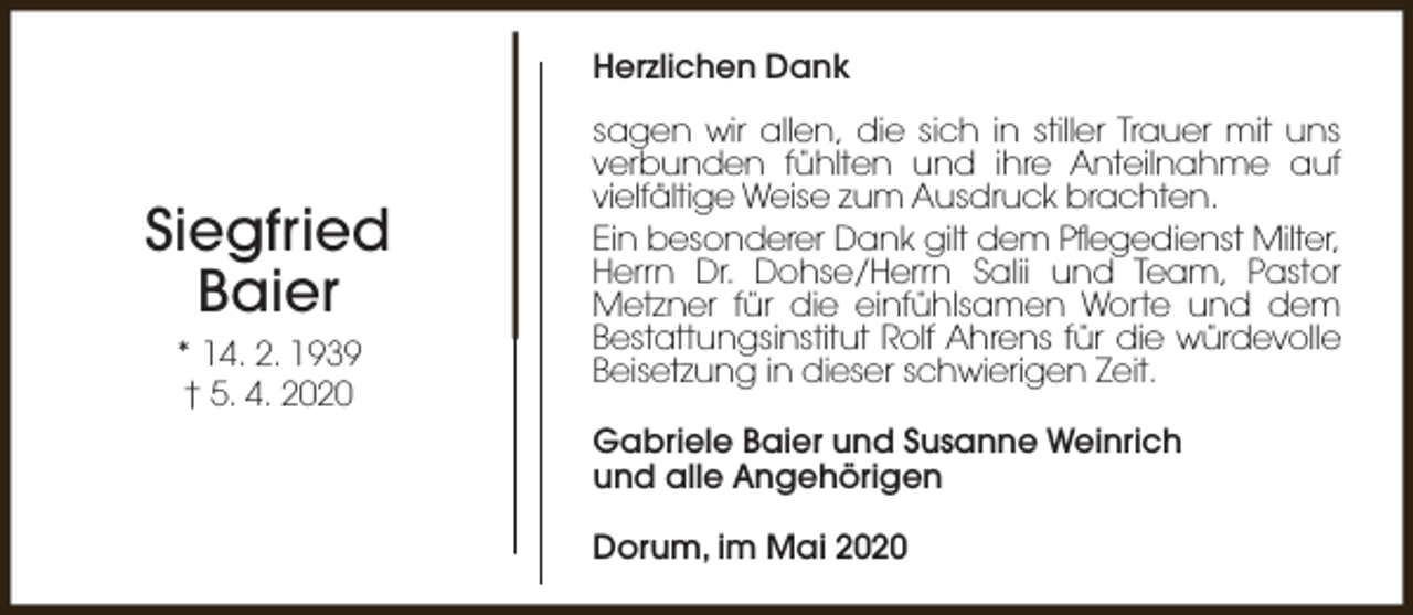 <p>Herzlichen Dank</p><p>Siegfried<br />Baier<br />* 14. 2. 1939<br />† 5. 4. 2020</p><p>sagen wir allen, die sich in stiller Trauer mit uns<br />verbunden fühlten und ihre Anteilnahme auf<br />vielfältige Weise zum Ausdruck brachten.<br />Ein besonderer Dank gilt dem Pflegedienst Milter,<br />Herrn Dr. Dohse/Herrn Salii und Team, Pastor<br />Metzner für die einfühlsamen Worte und dem<br />Bestattungsinstitut Rolf Ahrens für die würdevolle<br />Beisetzung in dieser schwierigen Zeit.<br />Gabriele Baier und Susanne Weinrich<br />und alle Angehörigen<br />Dorum, im Mai 2020</p>
