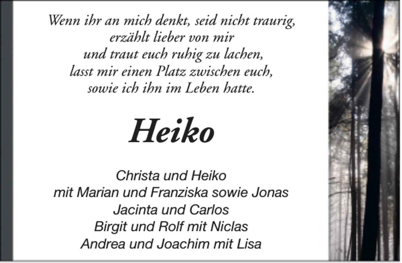 <p>Wenn ihr an mich denkt, seid nicht traurig,<br />erzählt lieber von mir<br />und traut euch ruhig zu lachen,<br />lasst mir einen Platz zwischen euch,<br />sowie ich ihn im Leben hatte.</p><p>Heiko<br />Christa und Heiko<br />mit Marian und Franziska sowie Jonas<br />Jacinta und Carlos<br />Birgit und Rolf mit Niclas<br />Andrea und Joachim mit Lisa</p>