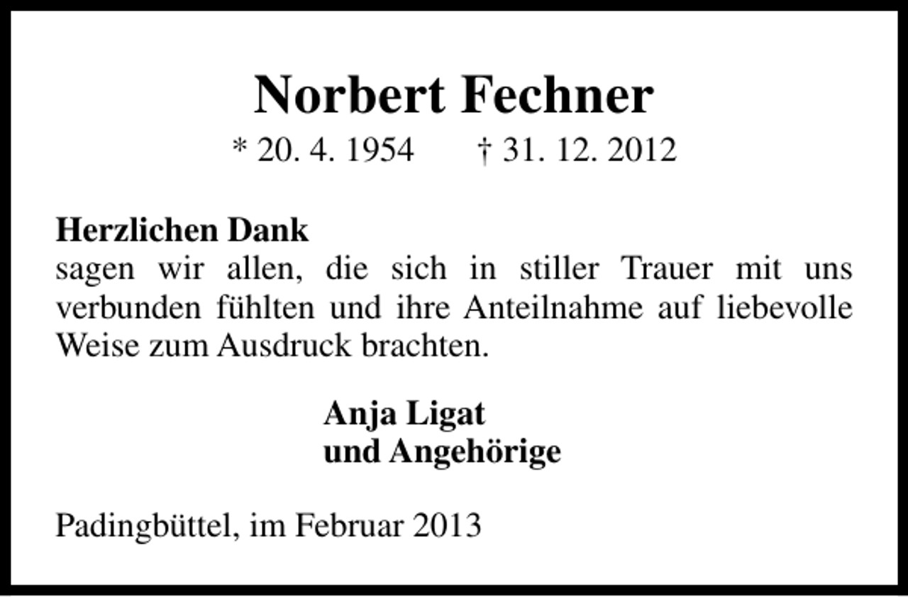 <p>Norbert Fechner</p><p>* 20. 4. 1954</p><p>† 31. 12. 2012</p><p>Herzlichen Dank<br />sagen wir allen, die sich in stiller Trauer mit uns<br />verbunden fühlten und ihre Anteilnahme auf liebevolle<br />Weise zum Ausdruck brachten.<br />Anja Ligat<br />und Angehörige<br />Padingbüttel, im Februar 2013</p>