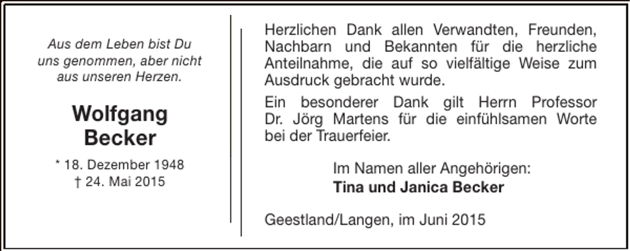 <p>Aus dem Leben bist Du<br />uns genommen, aber nicht<br />aus unseren Herzen.</p><p>Wolfgang<br />Becker<br />* 18. Dezember 1948<br />† 24. Mai 2015</p><p>Herzlichen Dank allen Verwandten, Freunden,<br />Nachbarn und Bekannten für die herzliche<br />Anteilnahme, die auf so vielfältige Weise zum<br />Ausdruck gebracht wurde.<br />Ein besonderer Dank gilt Herrn Professor<br />Dr. Jörg Martens für die einfühlsamen Worte<br />bei der Trauerfeier.<br />Im Namen aller Angehörigen:<br />Tina und Janica Becker<br />Geestland/Langen, im Juni 2015</p>