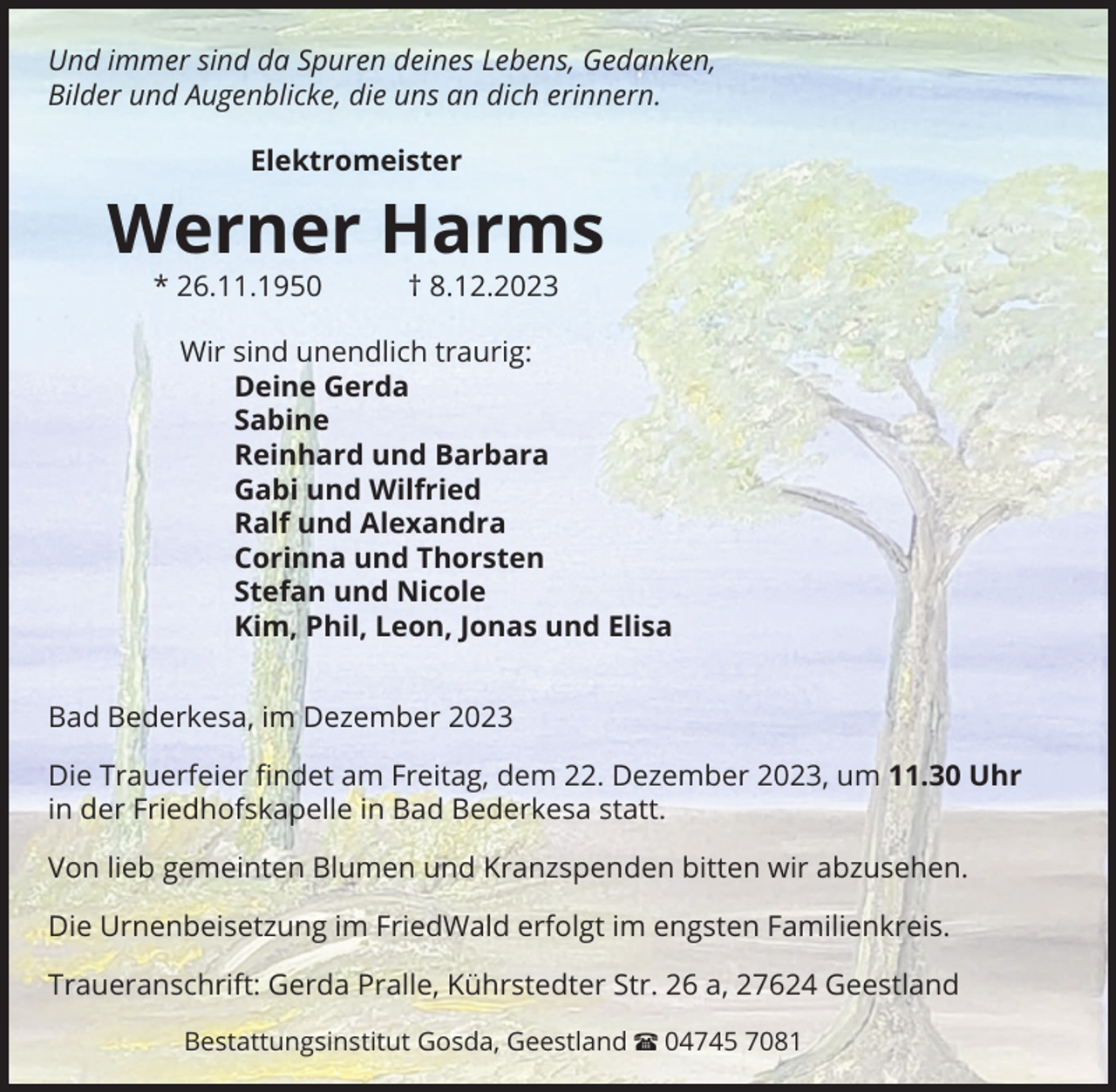 <p>Und immer sind da Spuren deines Lebens, Gedanken,<br />Bilder und Augenblicke, die uns an dich erinnern.<br />Elektromeister</p><p>Werner Harms<br />* 26.11.1950 † 8.12.2023<br />Wir sind unendlich traurig:<br />Deine Gerda<br />Sabine<br />Reinhard und Barbara<br />Gabi und Wilfried<br />Ralf und Alexandra<br />Corinna und Thorsten<br />Stefan und Nicole<br />Kim, Phil, Leon, Jonas und Elisa<br />Bad Bederkesa, im Dezember 2023<br />Die Trauerfeier ﬁndet am Freitag, dem 22. Dezember 2023, um 11.30 Uhr<br />in der Friedhofskapelle in Bad Bederkesa statt.<br />Von lieb gemeinten Blumen und Kranzspenden bitten wir abzusehen.<br />Die Urnenbeisetzung im FriedWald erfolgt im engsten Familienkreis.<br />Traueranschrift: Gerda Pralle, Kührstedter Str. 26 a, 27624 Geestland<br />Bestattungsinstitut Gosda, Geestland π 04745 7081</p>