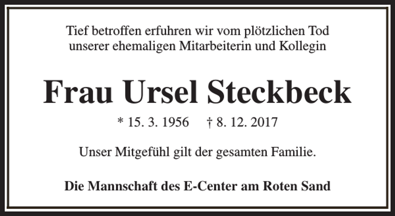 <p>Tief betroffen erfuhren wir vom plötzlichen Tod<br />unserer ehemaligen Mitarbeiterin und Kollegin</p><p>Frau Ursel Steckbeck<br />* 15. 3. 1956</p><p>† 8. 12. 2017</p><p>Unser Mitgefühl gilt der gesamten Familie.<br />Die Mannschaft des E-Center am Roten Sand</p>