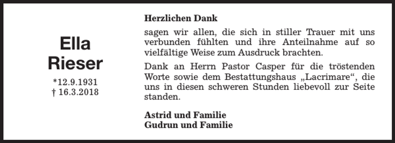 <p>Herzlichen Dank</p><p>Ella<br />Rieser<br />*12.9.1931<br />† 16.3.2018</p><p>sagen wir allen, die sich in stiller Trauer mit uns<br />verbunden fühlten und ihre Anteilnahme auf so<br />vielfältige Weise zum Ausdruck brachten.<br />Dank an Herrn Pastor Casper für die tröstenden<br />Worte sowie dem Bestattungshaus „Lacrimare“, die<br />uns in diesen schweren Stunden liebevoll zur Seite<br />standen.<br />Astrid und Familie<br />Gudrun und Familie</p>
