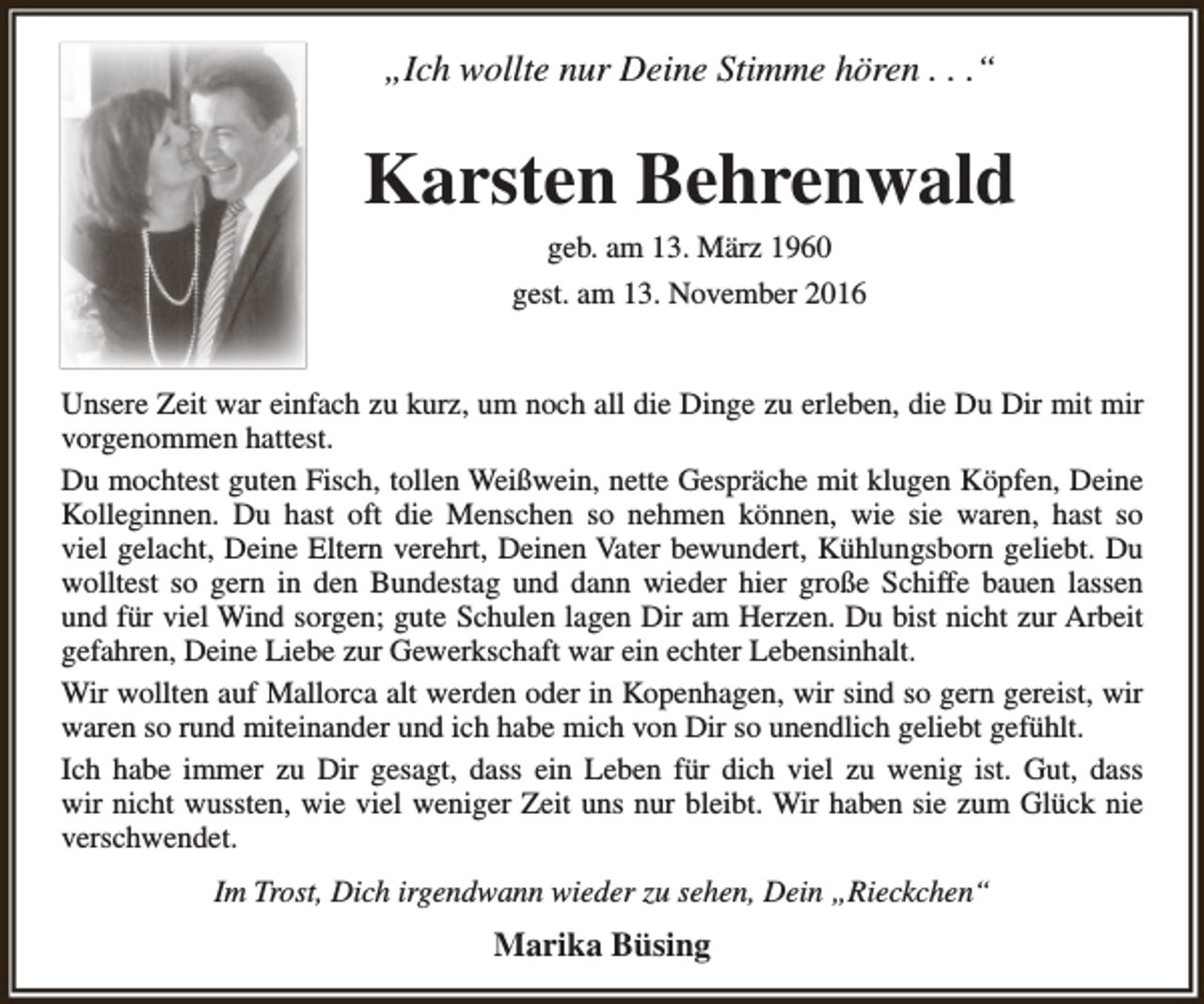 <p>„Ich wollte nur Deine Stimme hören . . .“</p><p>Karsten Behrenwald<br />geb. am 13. März 1960<br />gest. am 13. November 2016</p><p>Unsere Zeit war einfach zu kurz, um noch all die Dinge zu erleben, die Du Dir mit mir<br />vorgenommen hattest.<br />Du mochtest guten Fisch, tollen Weißwein, nette Gespräche mit klugen Köpfen, Deine<br />Kolleginnen. Du hast oft die Menschen so nehmen können, wie sie waren, hast so<br />viel gelacht, Deine Eltern verehrt, Deinen Vater bewundert, Kühlungsborn geliebt. Du<br />wolltest so gern in den Bundestag und dann wieder hier große Schiffe bauen lassen<br />und für viel Wind sorgen; gute Schulen lagen Dir am Herzen. Du bist nicht zur Arbeit<br />gefahren, Deine Liebe zur Gewerkschaft war ein echter Lebensinhalt.<br />Wir wollten auf Mallorca alt werden oder in Kopenhagen, wir sind so gern gereist, wir<br />waren so rund miteinander und ich habe mich von Dir so unendlich geliebt gefühlt.<br />Ich habe immer zu Dir gesagt, dass ein Leben für dich viel zu wenig ist. Gut, dass<br />wir nicht wussten, wie viel weniger Zeit uns nur bleibt. Wir haben sie zum Glück nie<br />verschwendet.<br />Im Trost, Dich irgendwann wieder zu sehen, Dein „Rieckchen“</p><p>Marika Büsing</p>