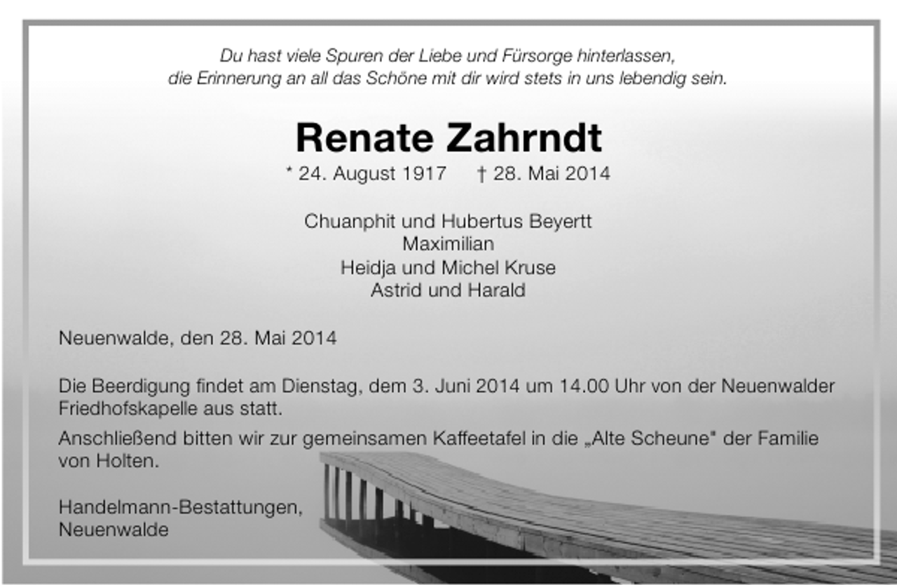 <p>Du hast viele Spuren der Liebe und Fürsorge hinterlassen,<br />die Erinnerung an all das Schöne mit dir wird stets in uns lebendig sein.</p><p>Renate Zahrndt</p><p>* 24. August 1917</p><p>† 28. Mai 2014</p><p>Chuanphit und Hubertus Beyertt<br />Maximilian<br />Heidja und Michel Kruse<br />Astrid und Harald<br />Neuenwalde, den 28. Mai 2014<br />Die Beerdigung findet am Dienstag, dem 3. Juni 2014 um 14.00 Uhr von der Neuenwalder<br />Friedhofskapelle aus statt.<br />Anschließend bitten wir zur gemeinsamen Kaffeetafel in die „Alte Scheune" der Familie<br />von Holten.<br />Handelmann-Bestattungen,<br />Neuenwalde</p>