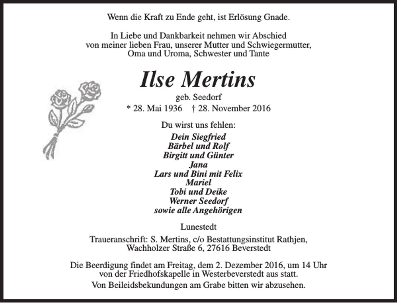 <p>Wenn die Kraft zu Ende geht, ist Erlösung Gnade.<br />In Liebe und Dankbarkeit nehmen wir Abschied<br />von meiner lieben Frau, unserer Mutter und Schwiegermutter,<br />Oma und Uroma, Schwester und Tante</p><p>Ilse Mertins</p><p>geb. Seedorf<br />* 28. Mai 1936 † 28. November 2016<br />Du wirst uns fehlen:<br />Dein Siegfried<br />Bärbel und Rolf<br />Birgitt und Günter<br />Jana<br />Lars und Bini mit Felix<br />Mariel<br />Tobi und Deike<br />Werner Seedorf<br />sowie alle Angehörigen<br />Lunestedt<br />Traueranschrift: S. Mertins, c/o Bestattungsinstitut Rathjen,<br />Wachholzer Straße 6, 27616 Beverstedt<br />Die Beerdigung findet am Freitag, dem 2. Dezember 2016, um 14 Uhr<br />von der Friedhofskapelle in Westerbeverstedt aus statt.<br />Von Beileidsbekundungen am Grabe bitten wir abzusehen.</p>