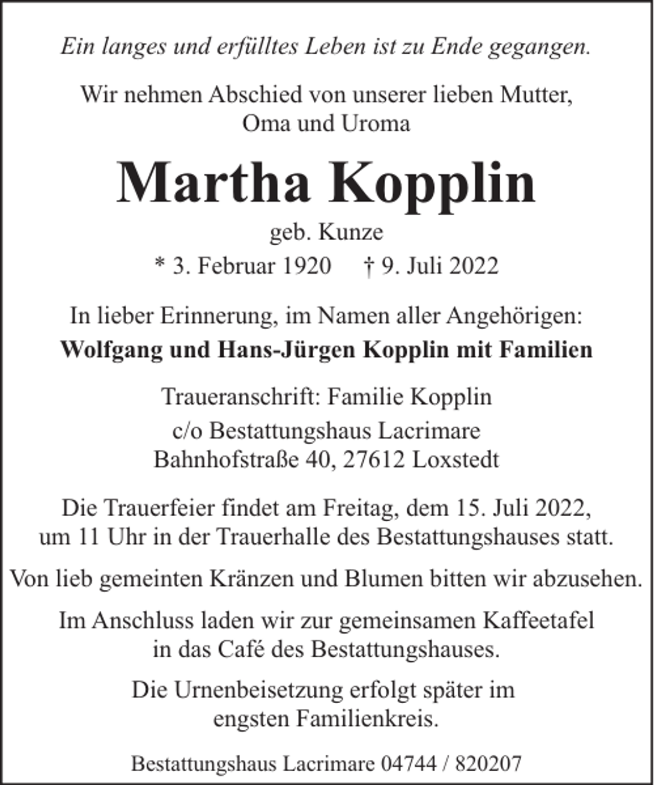 <p>Ein langes und erfülltes Leben ist zu Ende gegangen.<br />Wir nehmen Abschied von unserer lieben Mutter,<br />Oma und Uroma</p><p>Martha Kopplin<br />geb. Kunze<br />* 3. Februar 1920 † 9. Juli 2022</p><p>In lieber Erinnerung, im Namen aller Angehörigen:<br />Wolfgang und Hans-Jürgen Kopplin mit Familien<br />Traueranschrift: Familie Kopplin<br />c/o Bestattungshaus Lacrimare<br />Bahnhofstraße 40, 27612 Loxstedt<br />Die Trauerfeier findet am Freitag, dem 15. Juli 2022,<br />um 11 Uhr in der Trauerhalle des Bestattungshauses statt.<br />Von lieb gemeinten Kränzen und Blumen bitten wir abzusehen.<br />Im Anschluss laden wir zur gemeinsamen Kaffeetafel<br />in das Café des Bestattungshauses.<br />Die Urnenbeisetzung erfolgt später im<br />engsten Familienkreis.<br />Bestattungshaus Lacrimare 04744 / 820207</p>