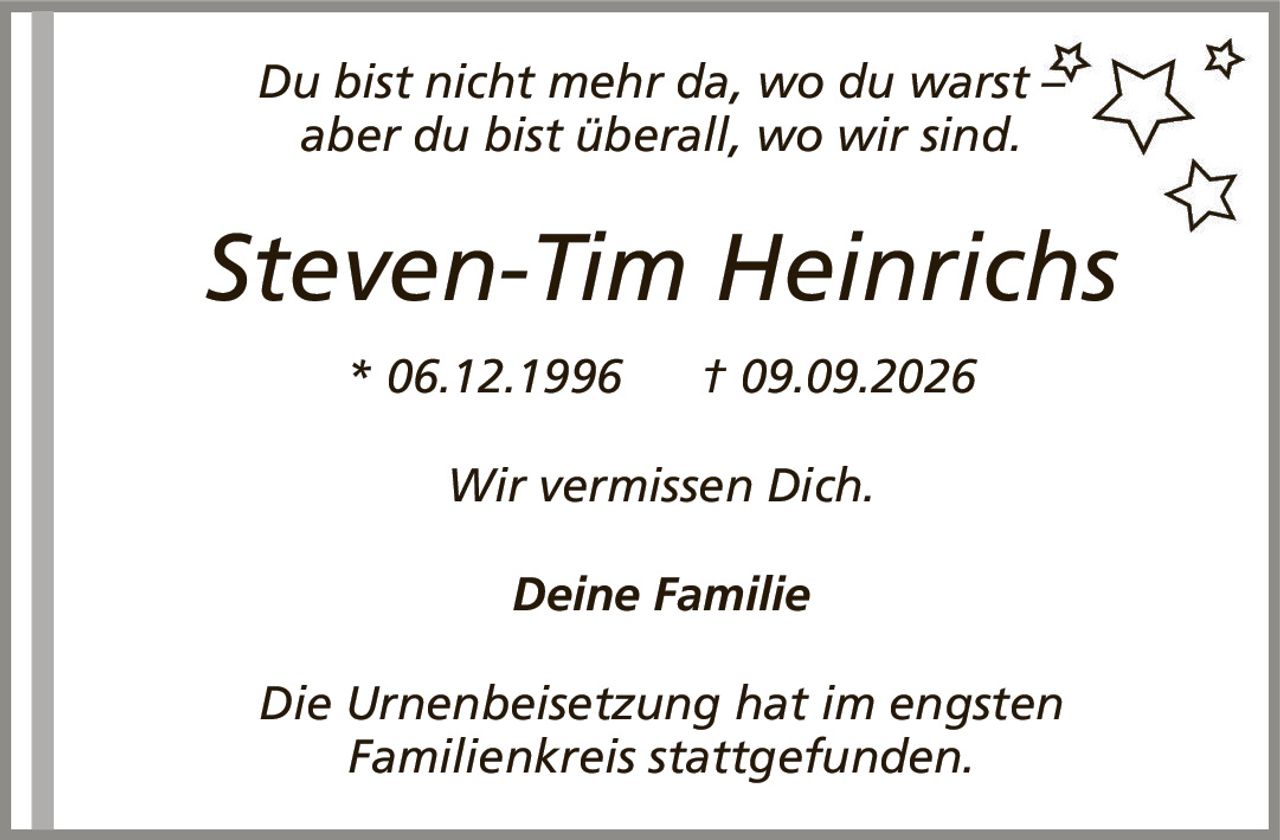 Du bist nicht mehr da, wo du warst –aber du bist überall, wo wir sind.Steven-Tim Heinrichs* 06.12.1996† 09.09.2026Deine FamilieWir vermissen Dich.Die Urnenbeisetzung hat im engstenFamilienkreis stattgefunden.