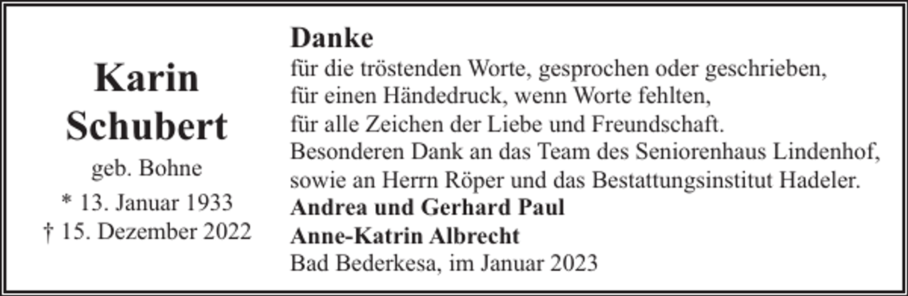 <p>Karin<br />Schubert</p><p>geb. Bohne<br />* 13. Januar 1933<br />† 15. Dezember 2022</p><p>Danke</p><p>für die tröstenden Worte, gesprochen oder geschrieben,<br />für einen Händedruck, wenn Worte fehlten,<br />für alle Zeichen der Liebe und Freundschaft.<br />Besonderen Dank an das Team des Seniorenhaus Lindenhof,<br />sowie an Herrn Röper und das Bestattungsinstitut Hadeler.<br />Andrea und Gerhard Paul<br />Anne-Katrin Albrecht<br />Bad Bederkesa, im Januar 2023</p>