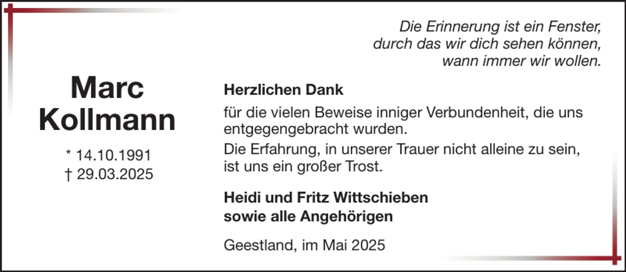 <p>Marc<br />Kollmann<br />* 14.10.1991<br />† 29.03.2025</p><p>Die Erinnerung ist ein Fenster,<br />durch das wir dich sehen können,<br />wann immer wir wollen.<br />Herzlichen Dank<br />für die vielen Beweise inniger Verbundenheit, die uns<br />entgegengebracht wurden.<br />Die Erfahrung, in unserer Trauer nicht alleine zu sein,<br />ist uns ein großer Trost.<br />Heidi und Fritz Wittschieben<br />sowie alle Angehörigen<br />Geestland, im Mai 2025</p>