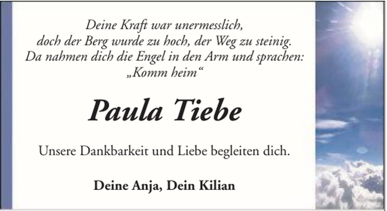 <p>Deine Kraft war unermesslich,<br />doch der Berg wurde zu hoch, der Weg zu steinig.<br />Da nahmen dich die Engel in den Arm und sprachen:<br />„Komm heim“</p><p>Paula Tiebe<br />Unsere Dankbarkeit und Liebe begleiten dich.<br />Deine Anja, Dein Kilian</p>