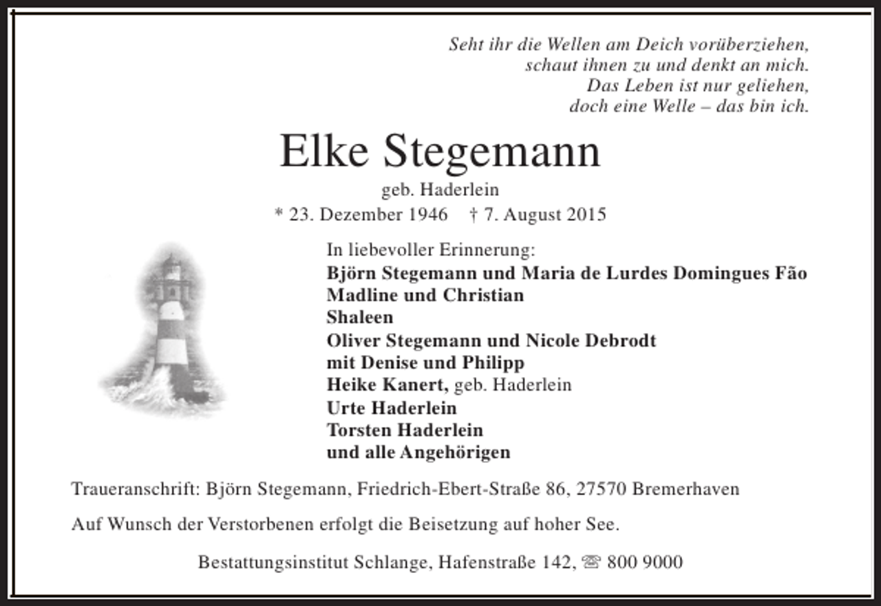 <p>Seht ihr die Wellen am Deich vorüberziehen,<br />schaut ihnen zu und denkt an mich.<br />Das Leben ist nur geliehen,<br />doch eine Welle – das bin ich.</p>
<p>Elke Stegemann</p>
<p>geb. Haderlein<br />* 23. Dezember 1946 † 7. August 2015<br />In liebevoller Erinnerung:<br />Björn Stegemann und Maria de Lurdes Domingues Fão<br />Madline und Christian<br />Shaleen<br />Oliver Stegemann und Nicole Debrodt<br />mit Denise und Philipp<br />Heike Kanert, geb. Haderlein<br />Urte Haderlein<br />Torsten Haderlein<br />und alle Angehörigen<br />Traueranschrift: Björn Stegemann, Friedrich-Ebert-Straße 86, 27570 Bremerhaven<br />Auf Wunsch der Verstorbenen erfolgt die Beisetzung auf hoher See.<br />Bestattungsinstitut Schlange, Hafenstraße 142, s 800 9000</p>