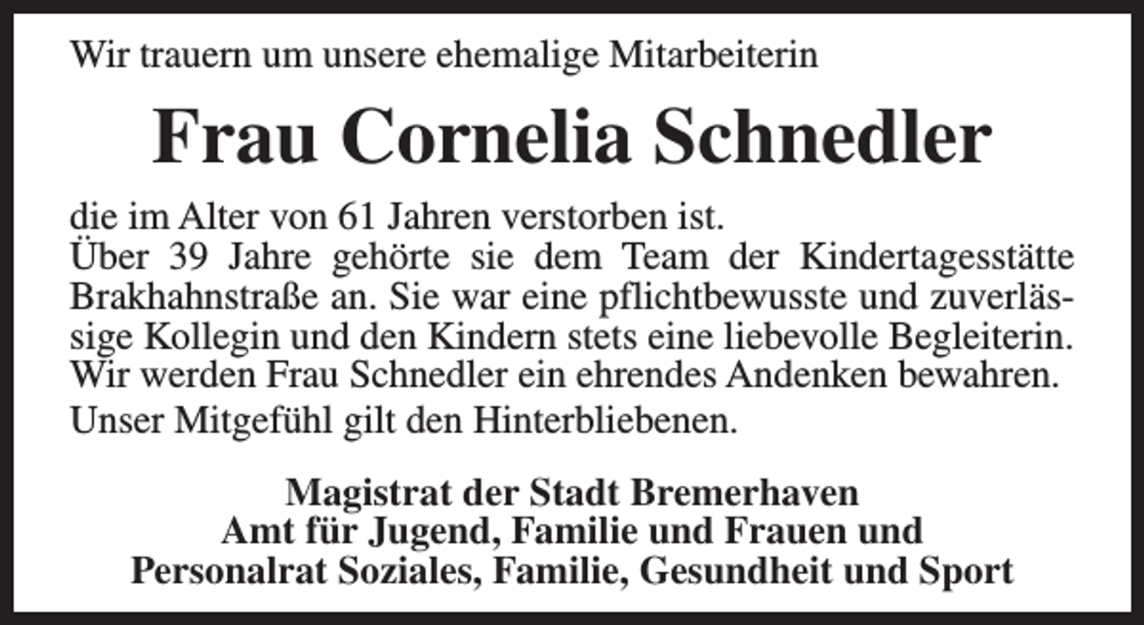 <p>Wir trauern um unsere ehemalige Mitarbeiterin</p><p>Frau Cornelia Schnedler<br />die im Alter von 61 Jahren verstorben ist.<br />Über 39 Jahre gehörte sie dem Team der Kindertagesstätte<br />Brakhahnstraße an. Sie war eine pflichtbewusste und zuverlässige Kollegin und den Kindern stets eine liebevolle Begleiterin.<br />Wir werden Frau Schnedler ein ehrendes Andenken bewahren.<br />Unser Mitgefühl gilt den Hinterbliebenen.<br />Magistrat der Stadt Bremerhaven<br />Amt für Jugend, Familie und Frauen und<br />Personalrat Soziales, Familie, Gesundheit und Sport</p>