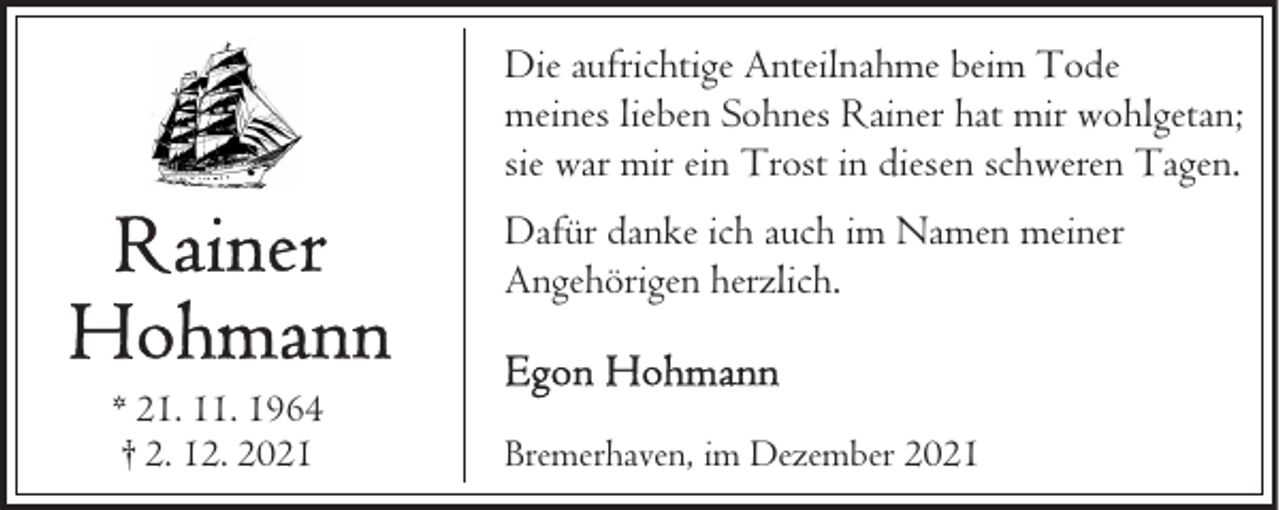 <p>Die aufrichtige Anteilnahme beim Tode<br />meines lieben Sohnes Rainer hat mir wohlgetan;<br />sie war mir ein Trost in diesen schweren Tagen.<br />Dafür danke ich auch im Namen meiner<br />Angehörigen herzlich.<br />* 21. 11. 1964<br />† 2. 12. 2021</p><p>Bremerhaven, im Dezember 2021</p>