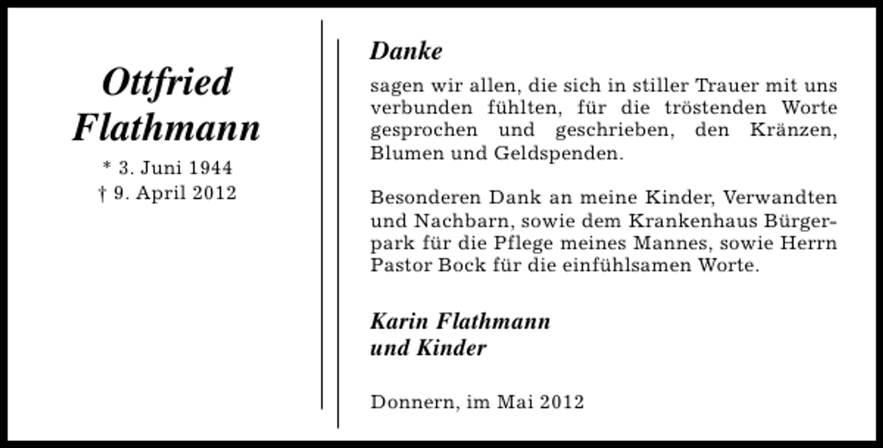 <p>Ottfried<br />Flathmann<br />* 3. Juni 1944<br />† 9. April 2012</p><p>Danke<br />sagen wir allen, die sich in stiller Trauer mit uns<br />verbunden fühlten, für die tröstenden Worte<br />gesprochen und geschrieben, den Kränzen,<br />Blumen und Geldspenden.<br />Besonderen Dank an meine Kinder, Verwandten<br />und Nachbarn, sowie dem Krankenhaus Bürgerpark für die Pflege meines Mannes, sowie Herrn<br />Pastor Bock für die einfühlsamen Worte.</p><p>Karin Flathmann<br />und Kinder<br />Donnern, im Mai 2012</p>